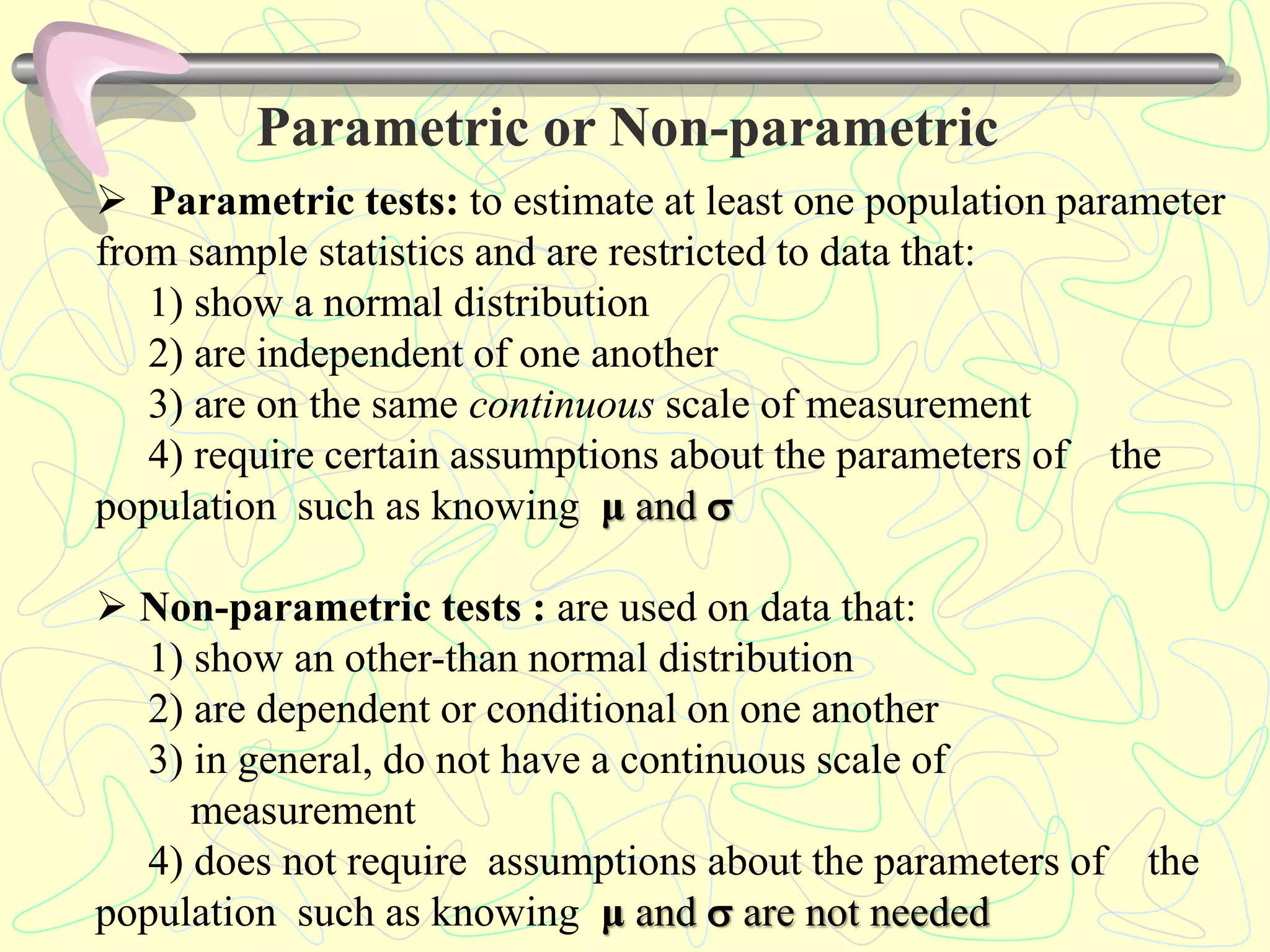 Parametric or Non-parametric
 Parametric tests: to estimate at least one population parameter
from sample statistics and are restricted to data that:
1) show a normal distribution
2) are independent of one another
3) are on the same continuous scale of measurement
4) require certain assumptions about the parameters of the
population such as knowing μ and 
 Non-parametric tests : are used on data that:
1) show an other-than normal distribution
2) are dependent or conditional on one another
3) in general, do not have a continuous scale of
measurement
4) does not require assumptions about the parameters of the
population such as knowing μ and  are not needed
 