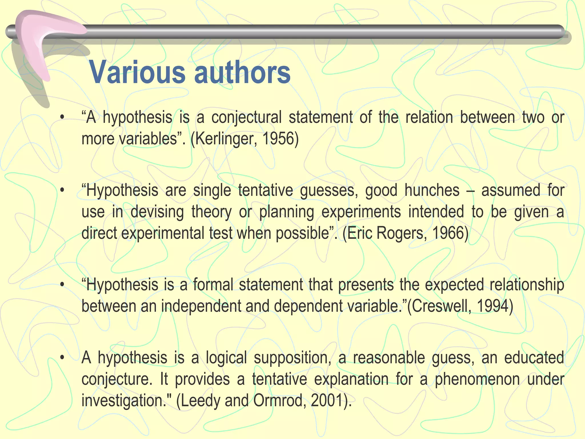 Various authors
• “A hypothesis is a conjectural statement of the relation between two or
more variables”. (Kerlinger, 1956)
• “Hypothesis are single tentative guesses, good hunches – assumed for
use in devising theory or planning experiments intended to be given a
direct experimental test when possible”. (Eric Rogers, 1966)
• “Hypothesis is a formal statement that presents the expected relationship
between an independent and dependent variable.”(Creswell, 1994)
• A hypothesis is a logical supposition, a reasonable guess, an educated
conjecture. It provides a tentative explanation for a phenomenon under
investigation." (Leedy and Ormrod, 2001).
 