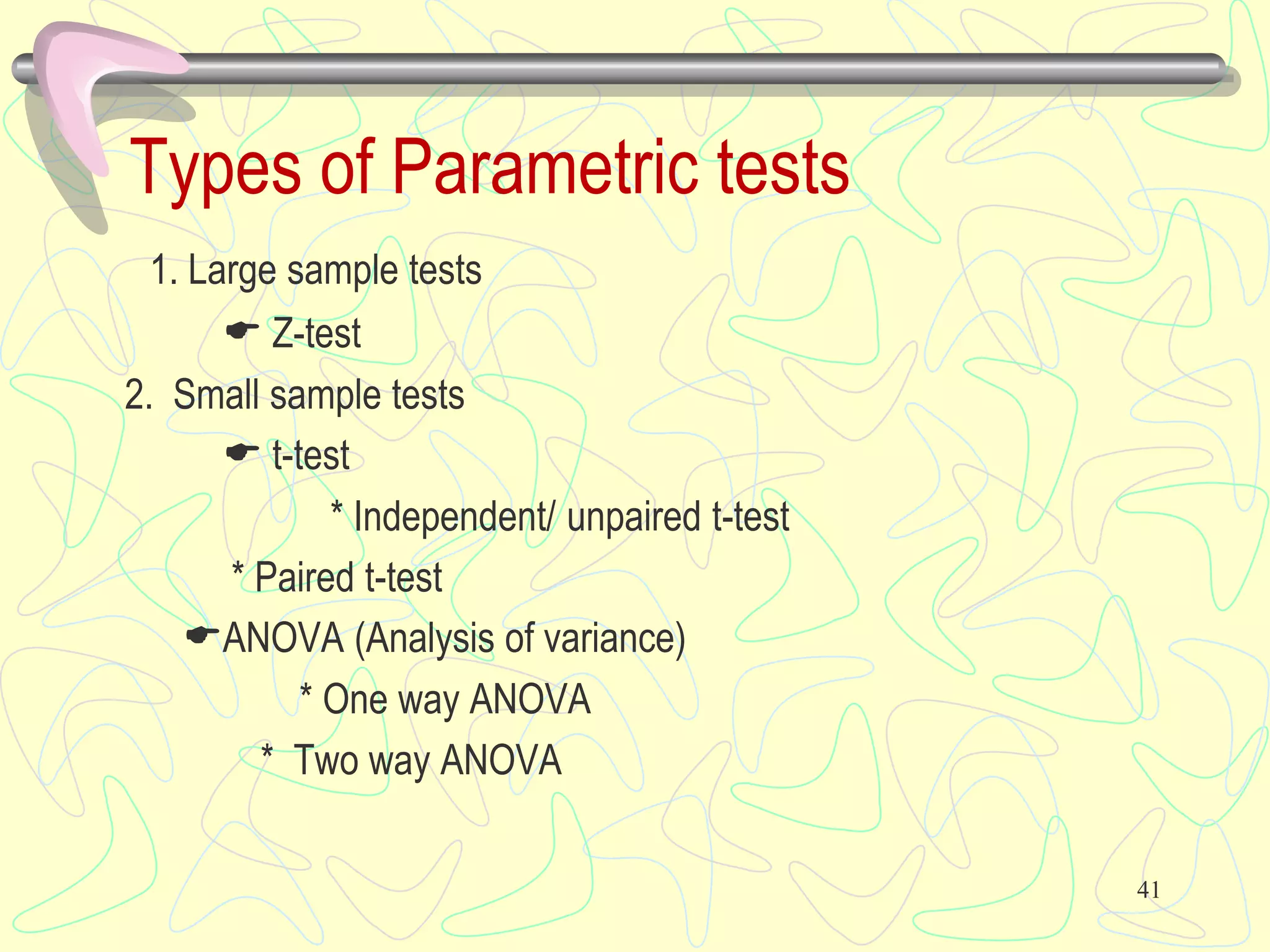 Types of Parametric tests
1. Large sample tests
 Z-test
2. Small sample tests
 t-test
* Independent/ unpaired t-test
* Paired t-test
ANOVA (Analysis of variance)
* One way ANOVA
* Two way ANOVA
41
 