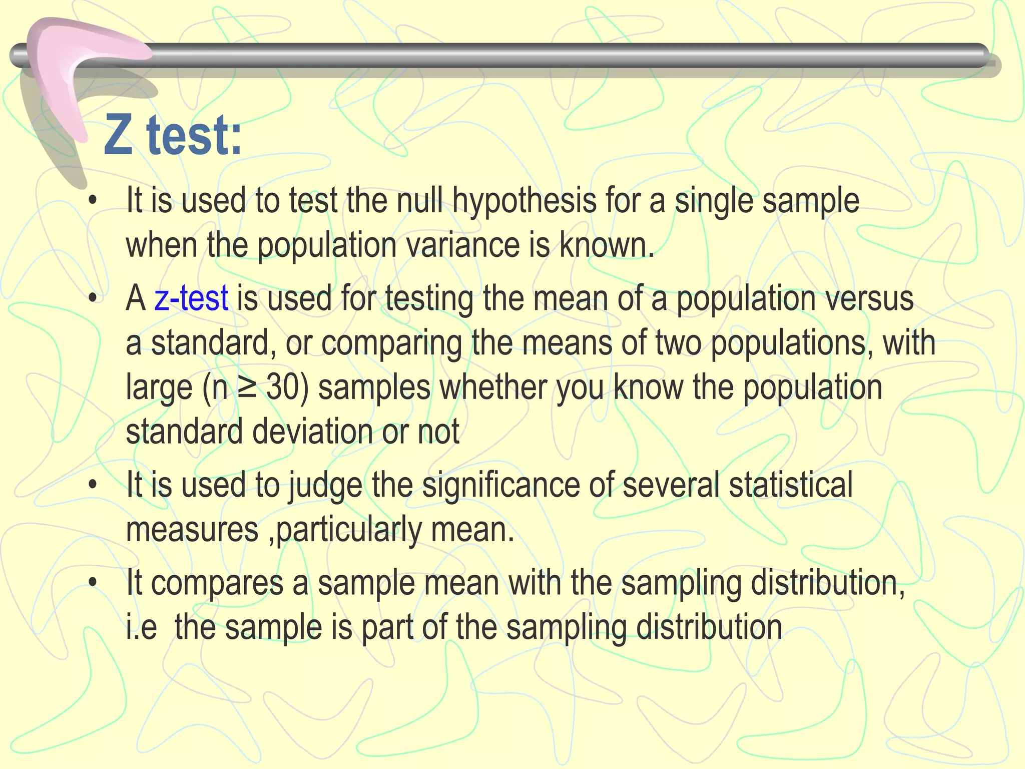 Z test:
• It is used to test the null hypothesis for a single sample
when the population variance is known.
• A z-test is used for testing the mean of a population versus
a standard, or comparing the means of two populations, with
large (n ≥ 30) samples whether you know the population
standard deviation or not
• It is used to judge the significance of several statistical
measures ,particularly mean.
• It compares a sample mean with the sampling distribution,
i.e the sample is part of the sampling distribution
 