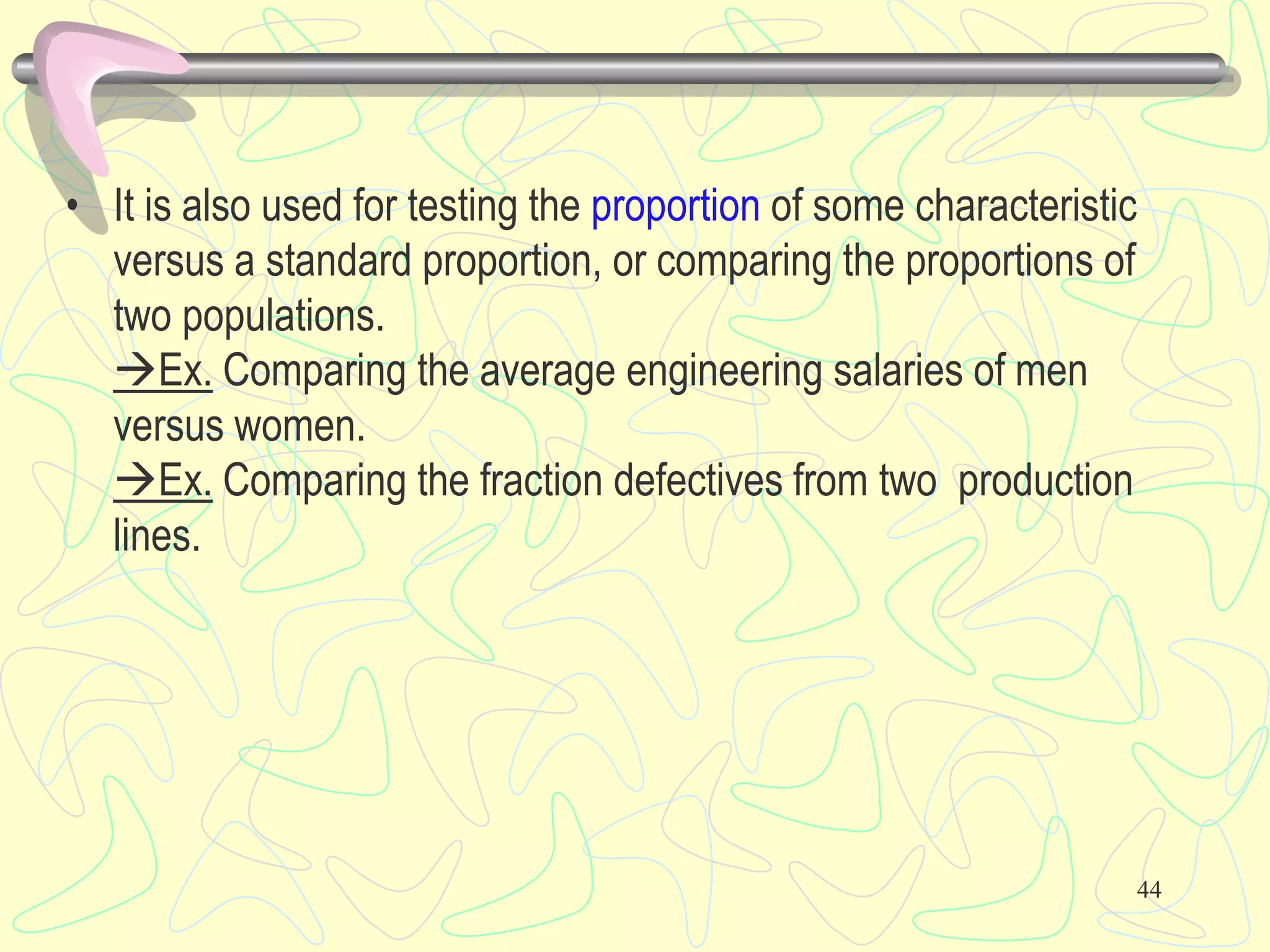 • It is also used for testing the proportion of some characteristic
versus a standard proportion, or comparing the proportions of
two populations.
Ex. Comparing the average engineering salaries of men
versus women.
Ex. Comparing the fraction defectives from two production
lines.
44
 