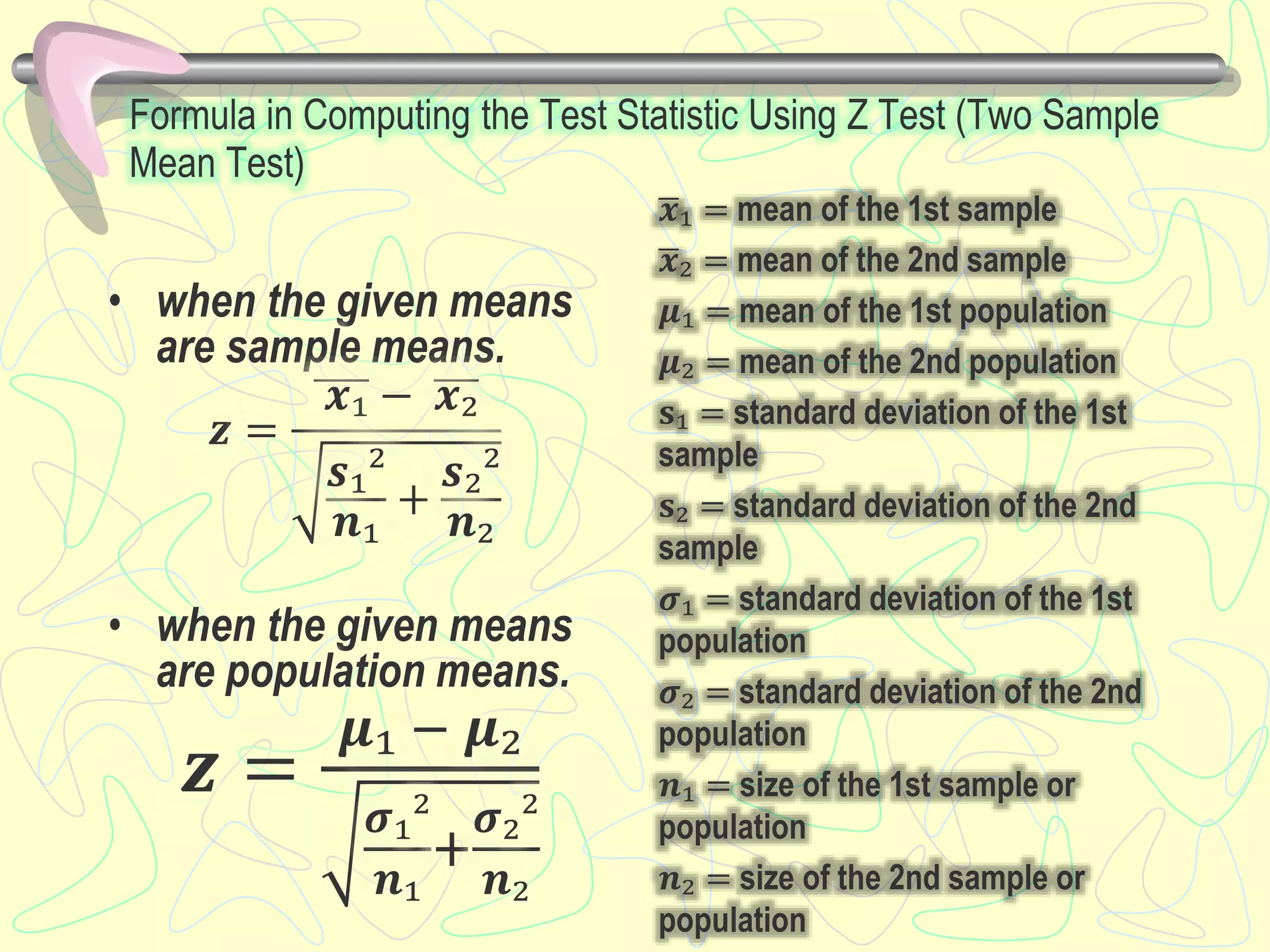 Formula in Computing the Test Statistic Using Z Test (Two Sample
Mean Test)
• when the given means
are sample means.
𝒛 =
𝒙₁ − 𝒙₂
𝒔₁²
𝒏₁
+
𝒔₂²
𝒏₂
• when the given means
are population means.
𝒛 =
𝝁₁ − 𝝁₂
𝝈₁²
𝒏₁
+
𝝈₂²
𝒏₂
𝒙₁ = mean of the 1st sample
𝒙₂ = mean of the 2nd sample
𝝁₁ = mean of the 1st population
𝝁₂ = mean of the 2nd population
𝐬₁ = standard deviation of the 1st
sample
𝐬₂ = standard deviation of the 2nd
sample
𝝈₁ = standard deviation of the 1st
population
𝝈₂ = standard deviation of the 2nd
population
𝒏₁ = size of the 1st sample or
population
𝒏₂ = size of the 2nd sample or
population
 