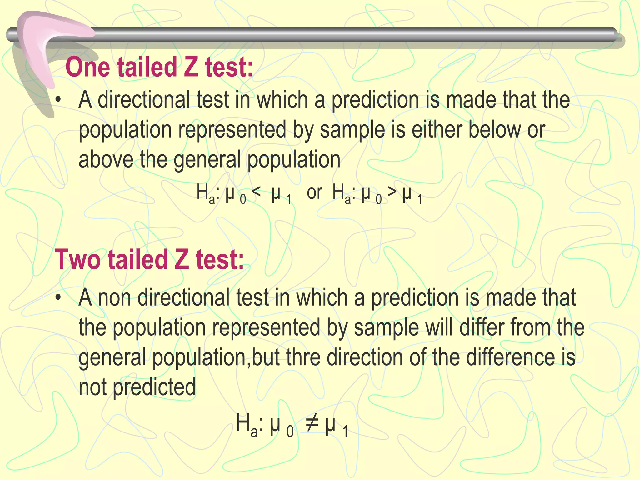 One tailed Z test:
• A directional test in which a prediction is made that the
population represented by sample is either below or
above the general population
Ha: μ 0 < μ 1 or Ha: μ 0 > μ 1
Two tailed Z test:
• A non directional test in which a prediction is made that
the population represented by sample will differ from the
general population,but thre direction of the difference is
not predicted
Ha: μ 0 ≠ μ 1
 