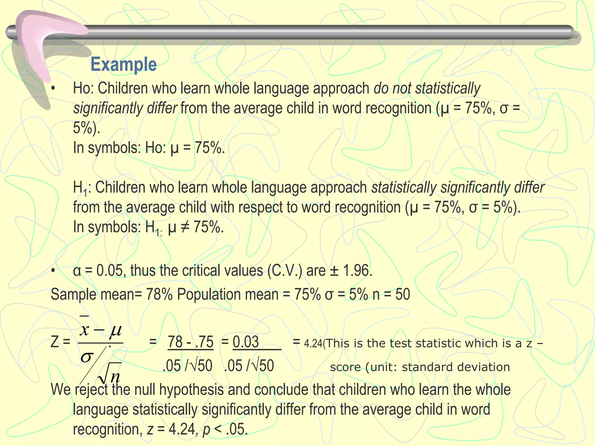 Example
• Ho: Children who learn whole language approach do not statistically
significantly differ from the average child in word recognition (µ = 75%, σ =
5%).
In symbols: Ho: µ = 75%.
H1: Children who learn whole language approach statistically significantly differ
from the average child with respect to word recognition (µ = 75%, σ = 5%).
In symbols: H1: µ ≠ 75%.
• α = 0.05, thus the critical values (C.V.) are ± 1.96.
Sample mean= 78% Population mean = 75% σ = 5% n = 50
Z = . = 78 - .75 = 0.03 = 4.24(This is the test statistic which is a z –
.05 /√50 .05 /√50 score (unit: standard deviation
We reject the null hypothesis and conclude that children who learn the whole
language statistically significantly differ from the average child in word
recognition, z = 4.24, p < .05.
n
x


 