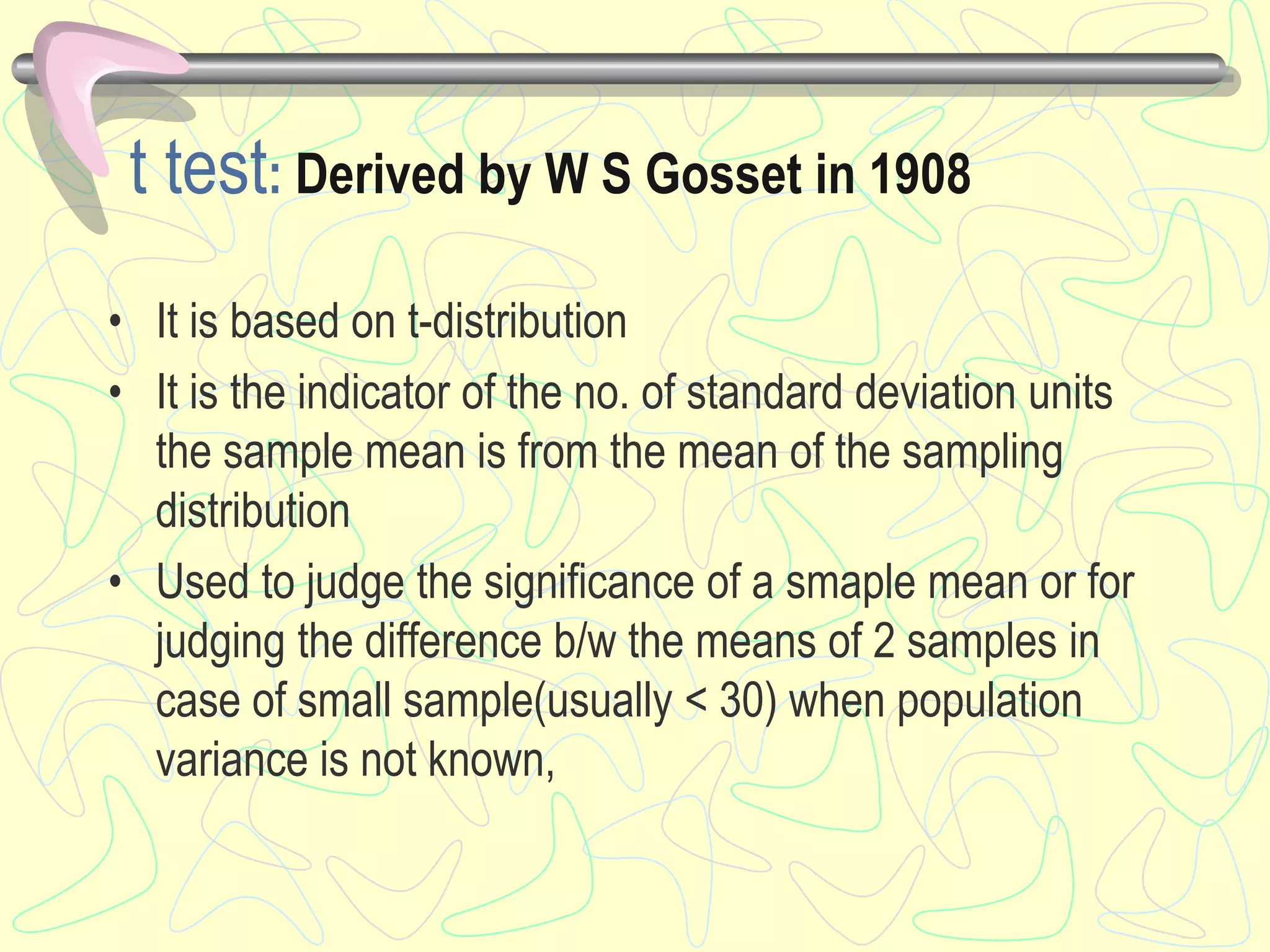 t test: Derived by W S Gosset in 1908
• It is based on t-distribution
• It is the indicator of the no. of standard deviation units
the sample mean is from the mean of the sampling
distribution
• Used to judge the significance of a smaple mean or for
judging the difference b/w the means of 2 samples in
case of small sample(usually < 30) when population
variance is not known,
 