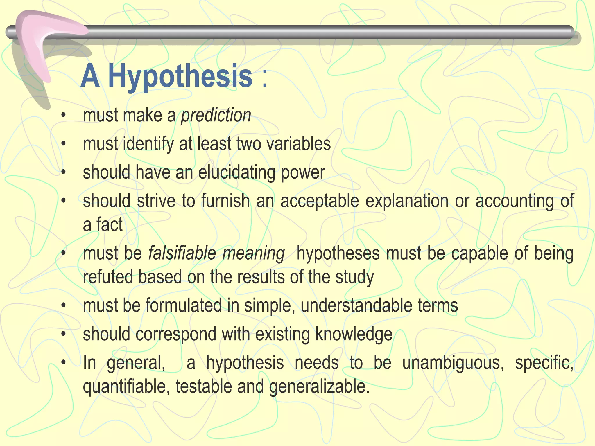 A Hypothesis :
• must make a prediction
• must identify at least two variables
• should have an elucidating power
• should strive to furnish an acceptable explanation or accounting of
a fact
• must be falsifiable meaning hypotheses must be capable of being
refuted based on the results of the study
• must be formulated in simple, understandable terms
• should correspond with existing knowledge
• In general, a hypothesis needs to be unambiguous, specific,
quantifiable, testable and generalizable.
 