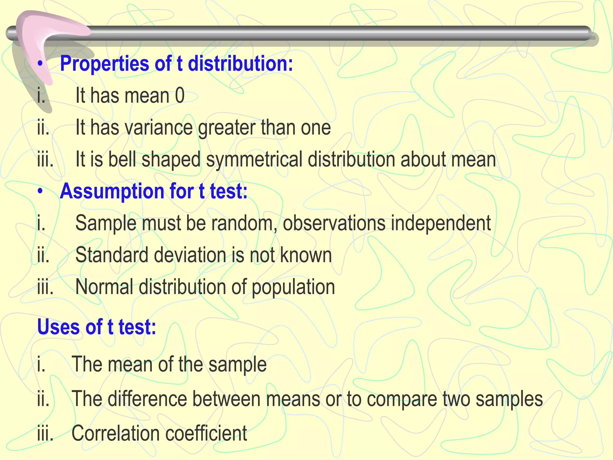 • Properties of t distribution:
i. It has mean 0
ii. It has variance greater than one
iii. It is bell shaped symmetrical distribution about mean
• Assumption for t test:
i. Sample must be random, observations independent
ii. Standard deviation is not known
iii. Normal distribution of population
Uses of t test:
i. The mean of the sample
ii. The difference between means or to compare two samples
iii. Correlation coefficient
 