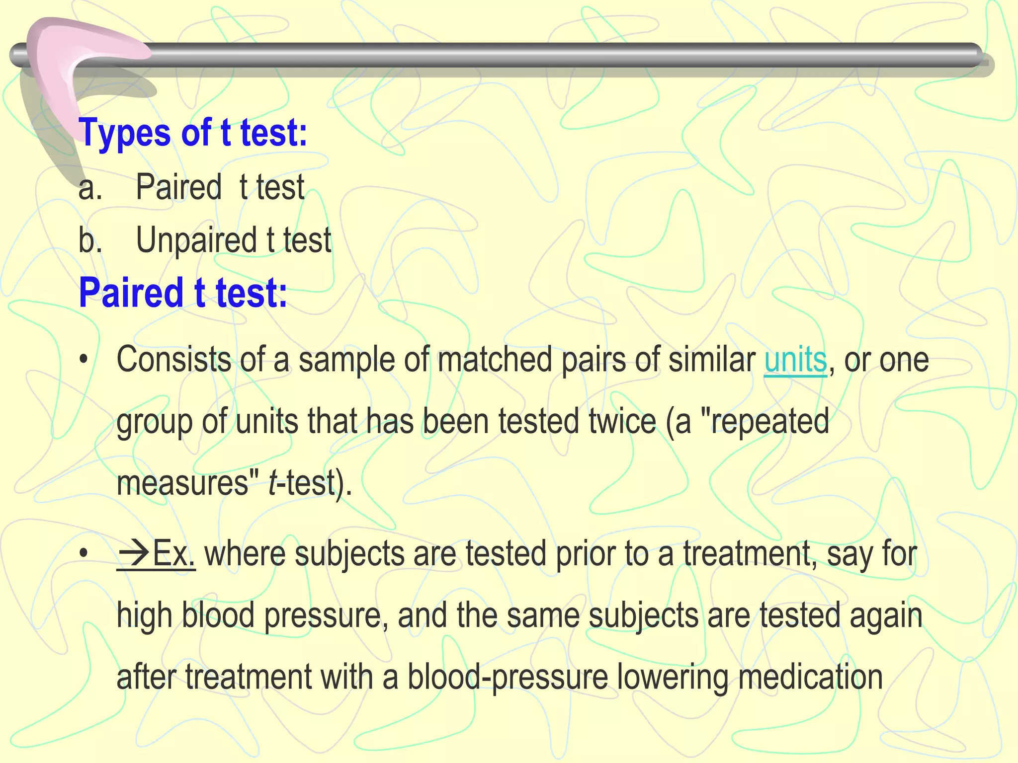 Types of t test:
a. Paired t test
b. Unpaired t test
Paired t test:
• Consists of a sample of matched pairs of similar units, or one
group of units that has been tested twice (a "repeated
measures" t-test).
• Ex. where subjects are tested prior to a treatment, say for
high blood pressure, and the same subjects are tested again
after treatment with a blood-pressure lowering medication
 