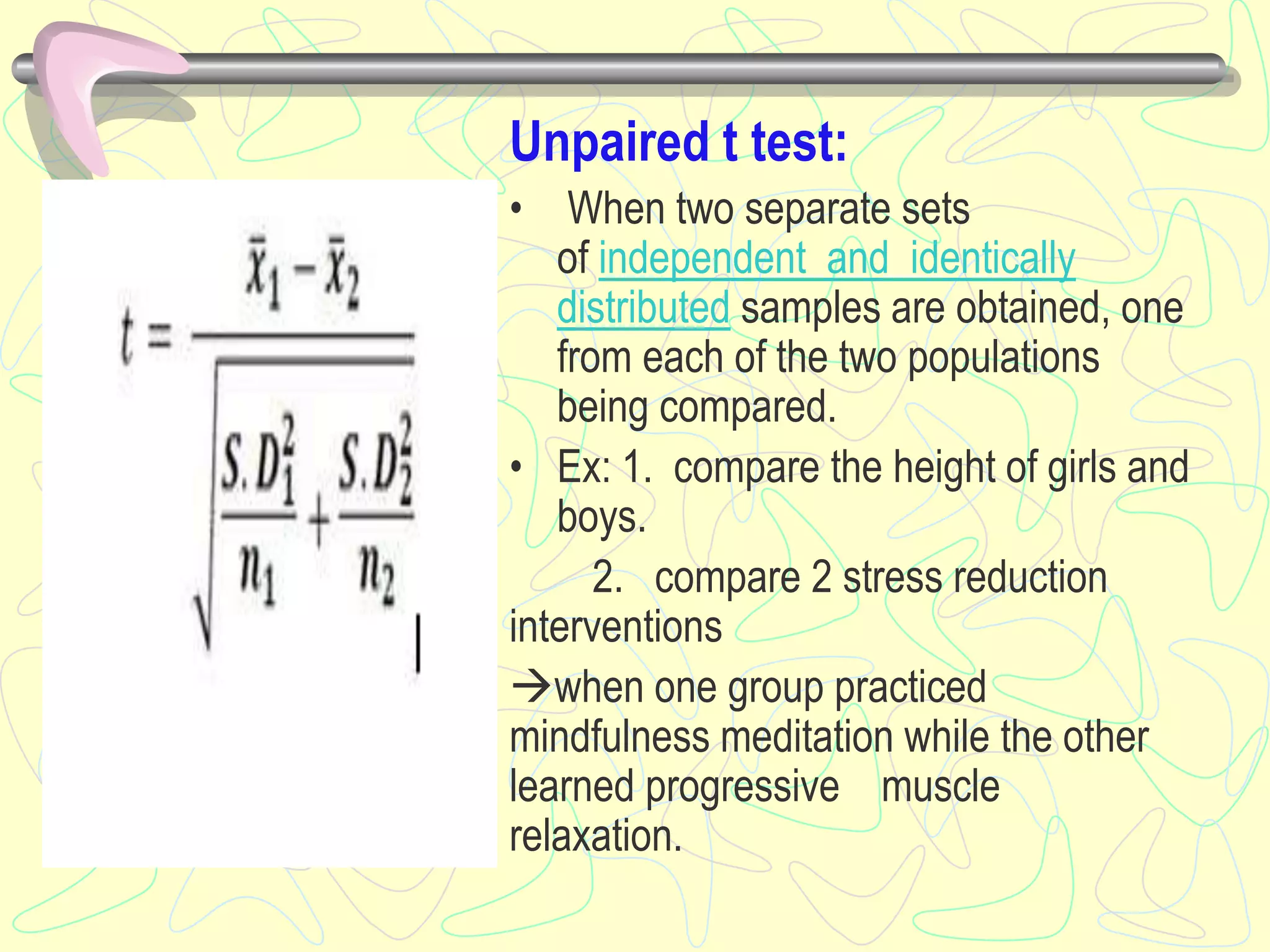 Unpaired t test:
• When two separate sets
of independent and identically
distributed samples are obtained, one
from each of the two populations
being compared.
• Ex: 1. compare the height of girls and
boys.
2. compare 2 stress reduction
interventions
when one group practiced
mindfulness meditation while the other
learned progressive muscle
relaxation.
 