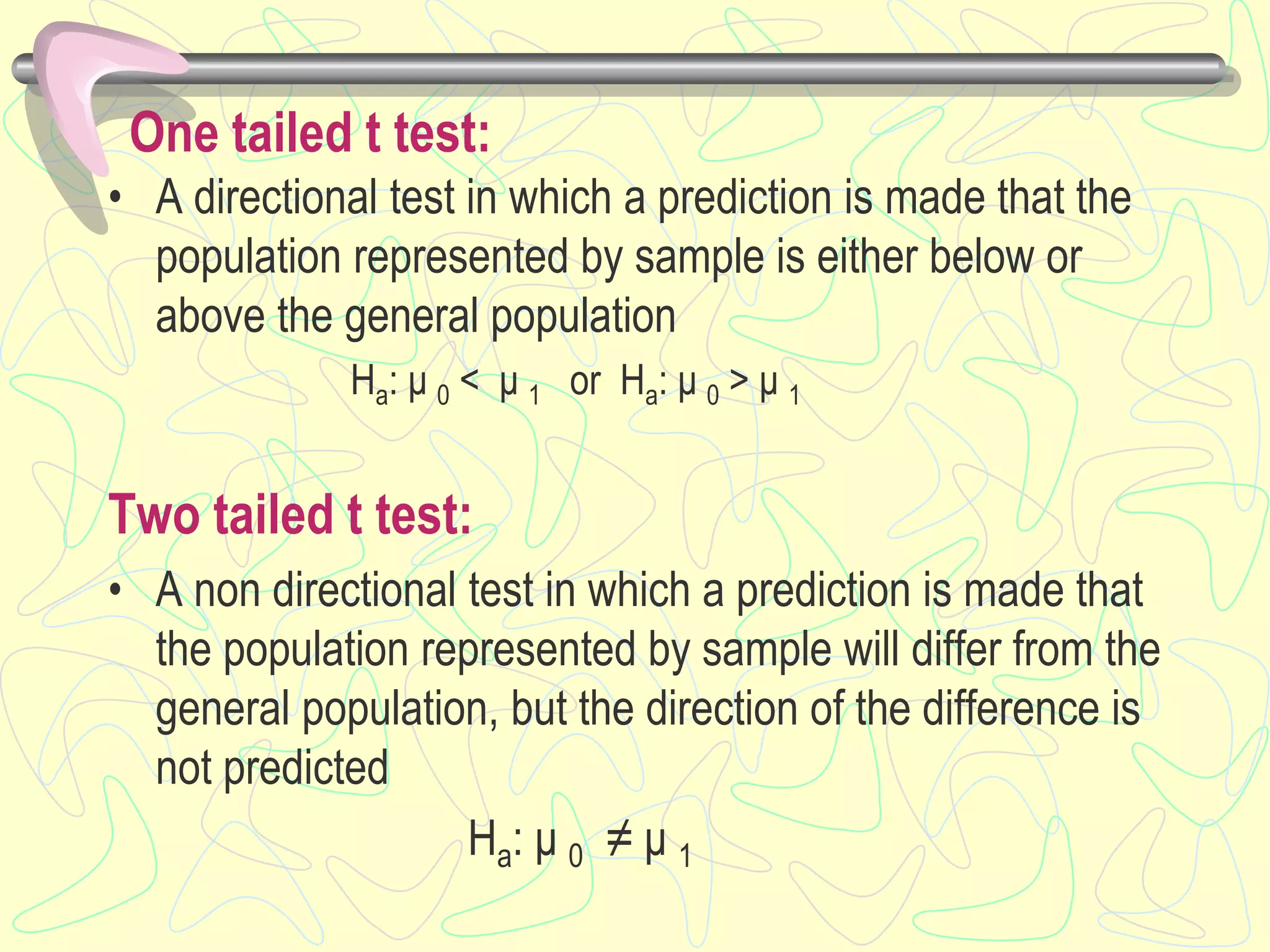 One tailed t test:
• A directional test in which a prediction is made that the
population represented by sample is either below or
above the general population
Ha: μ 0 < μ 1 or Ha: μ 0 > μ 1
Two tailed t test:
• A non directional test in which a prediction is made that
the population represented by sample will differ from the
general population, but the direction of the difference is
not predicted
Ha: μ 0 ≠ μ 1
 