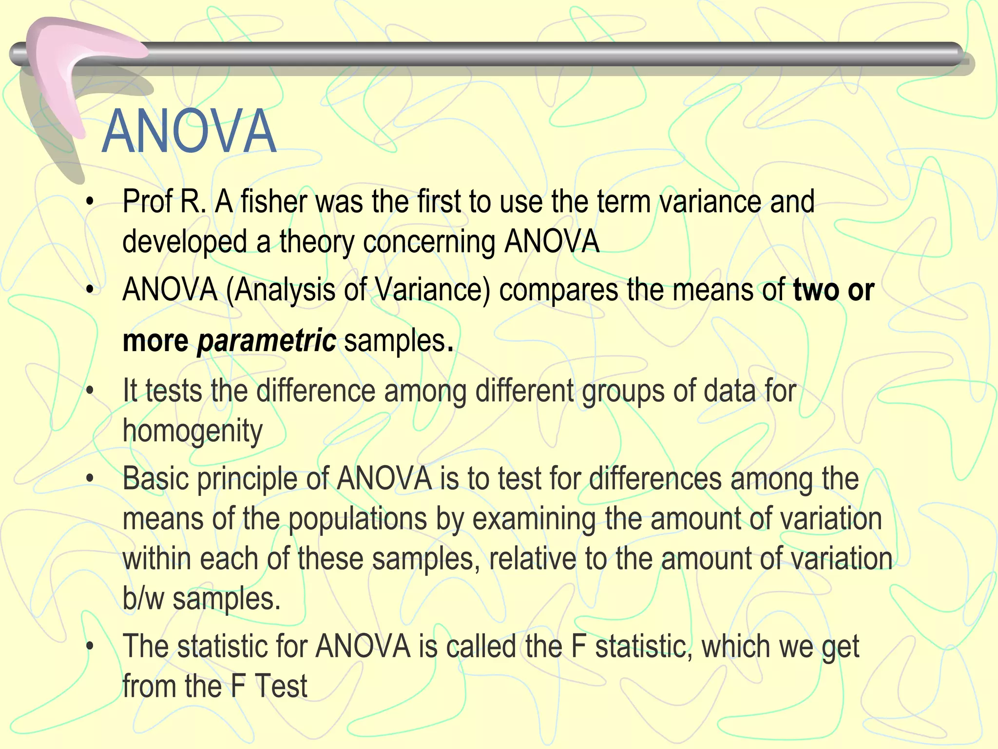 ANOVA
• Prof R. A fisher was the first to use the term variance and
developed a theory concerning ANOVA
• ANOVA (Analysis of Variance) compares the means of two or
more parametric samples.
• It tests the difference among different groups of data for
homogenity
• Basic principle of ANOVA is to test for differences among the
means of the populations by examining the amount of variation
within each of these samples, relative to the amount of variation
b/w samples.
• The statistic for ANOVA is called the F statistic, which we get
from the F Test
 