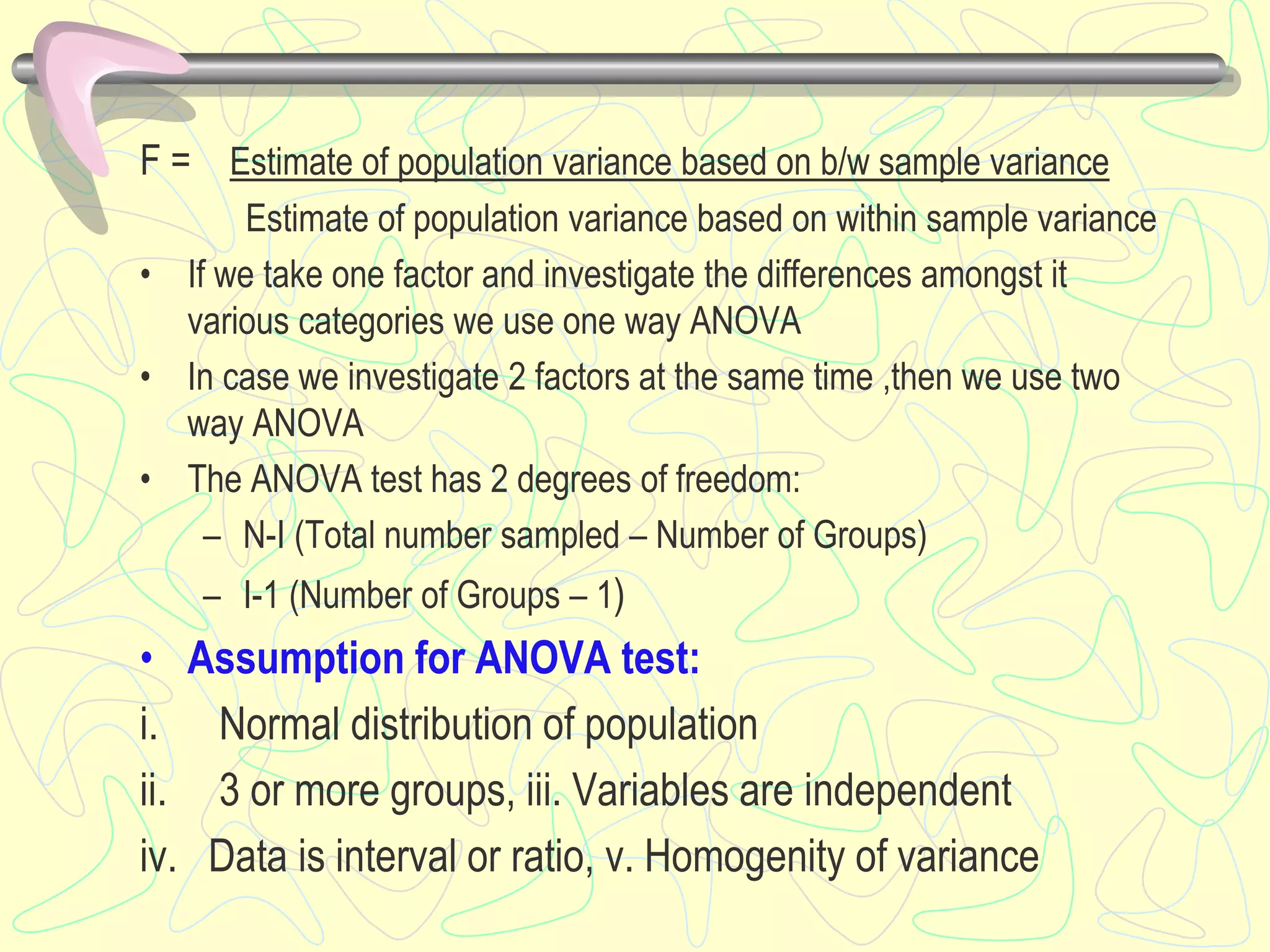 F = Estimate of population variance based on b/w sample variance
Estimate of population variance based on within sample variance
• If we take one factor and investigate the differences amongst it
various categories we use one way ANOVA
• In case we investigate 2 factors at the same time ,then we use two
way ANOVA
• The ANOVA test has 2 degrees of freedom:
– N-I (Total number sampled – Number of Groups)
– I-1 (Number of Groups – 1)
• Assumption for ANOVA test:
i. Normal distribution of population
ii. 3 or more groups, iii. Variables are independent
iv. Data is interval or ratio, v. Homogenity of variance
 