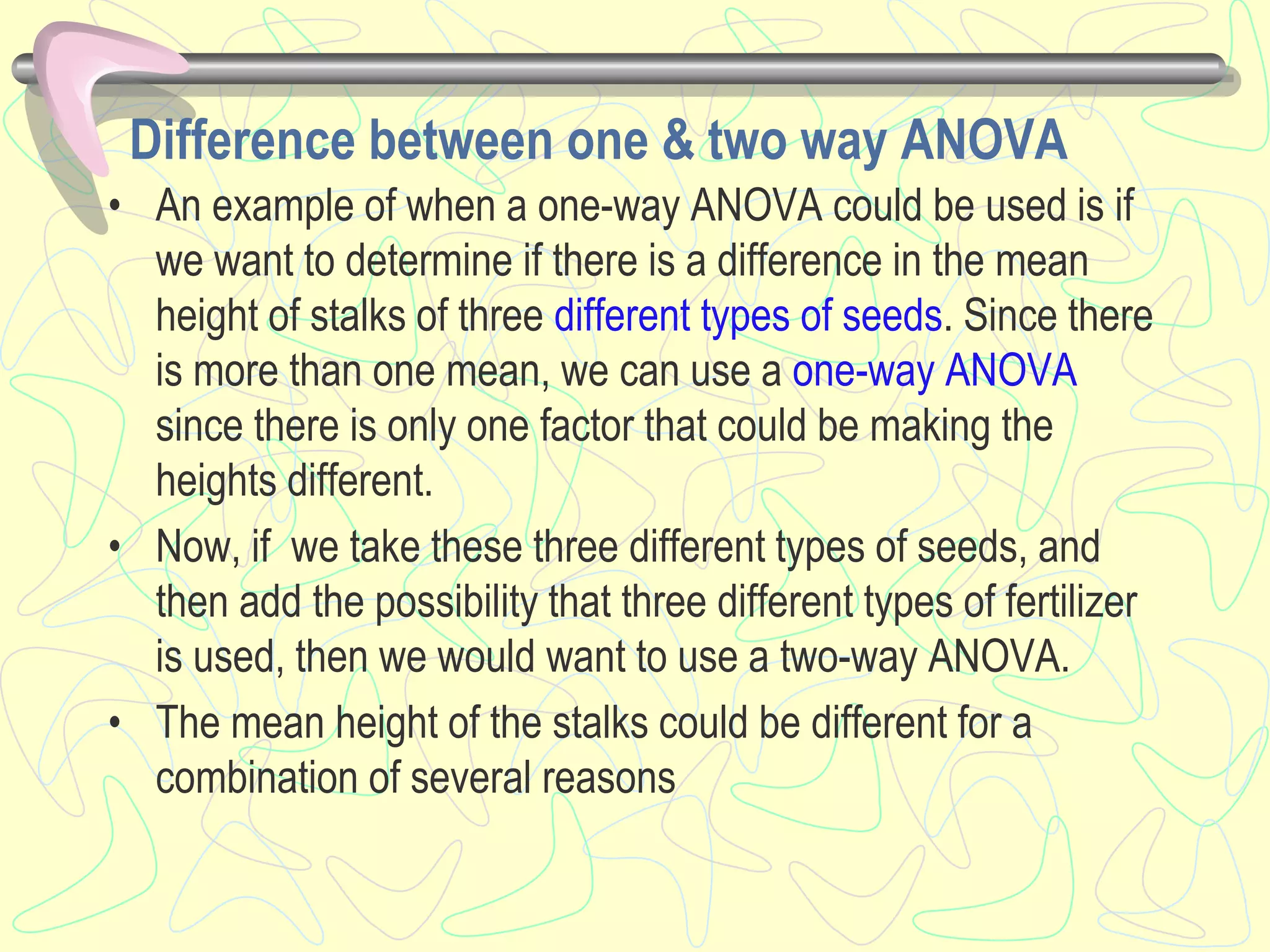 Difference between one & two way ANOVA
• An example of when a one-way ANOVA could be used is if
we want to determine if there is a difference in the mean
height of stalks of three different types of seeds. Since there
is more than one mean, we can use a one-way ANOVA
since there is only one factor that could be making the
heights different.
• Now, if we take these three different types of seeds, and
then add the possibility that three different types of fertilizer
is used, then we would want to use a two-way ANOVA.
• The mean height of the stalks could be different for a
combination of several reasons
 