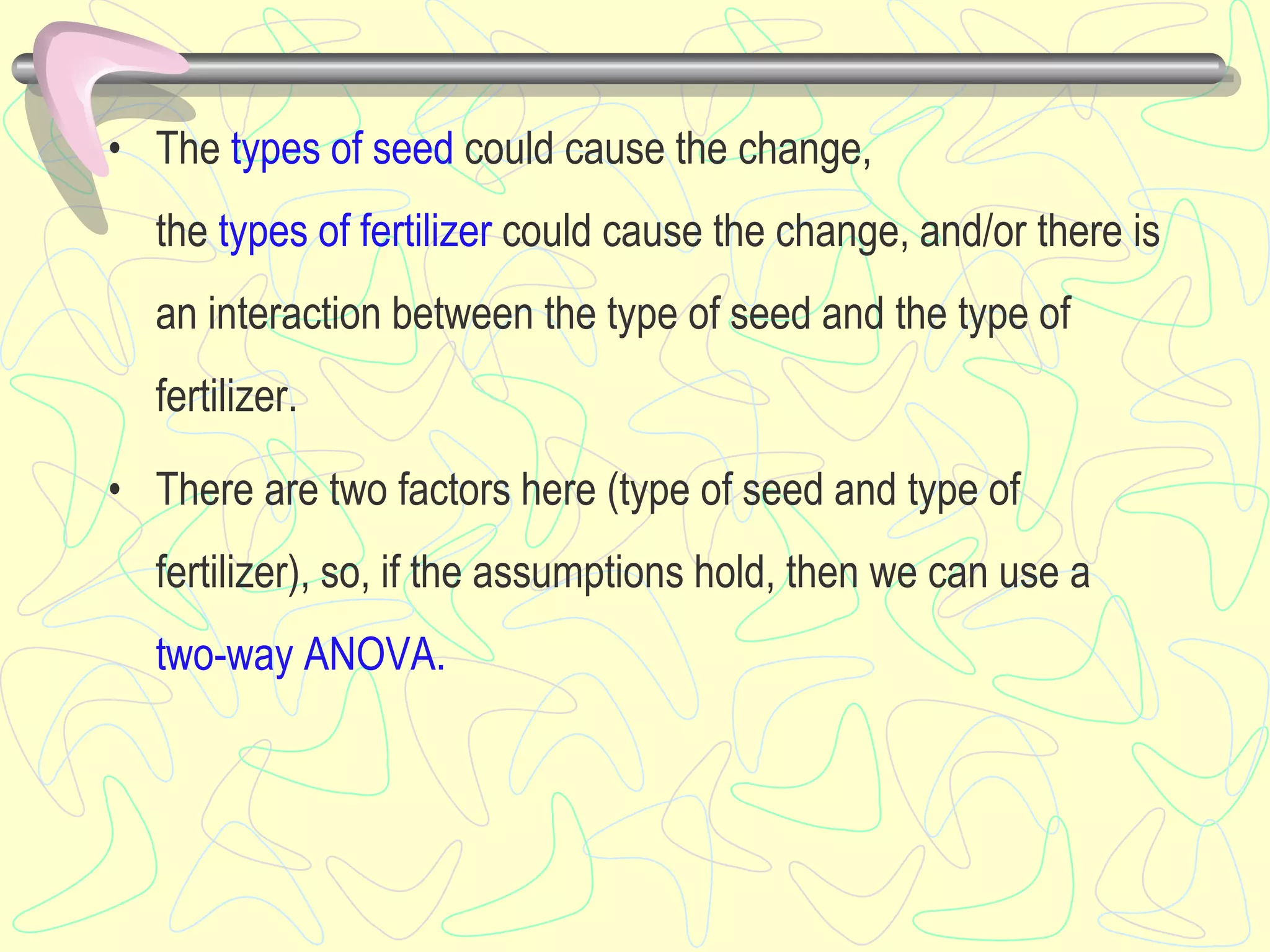 • The types of seed could cause the change,
the types of fertilizer could cause the change, and/or there is
an interaction between the type of seed and the type of
fertilizer.
• There are two factors here (type of seed and type of
fertilizer), so, if the assumptions hold, then we can use a
two-way ANOVA.
 