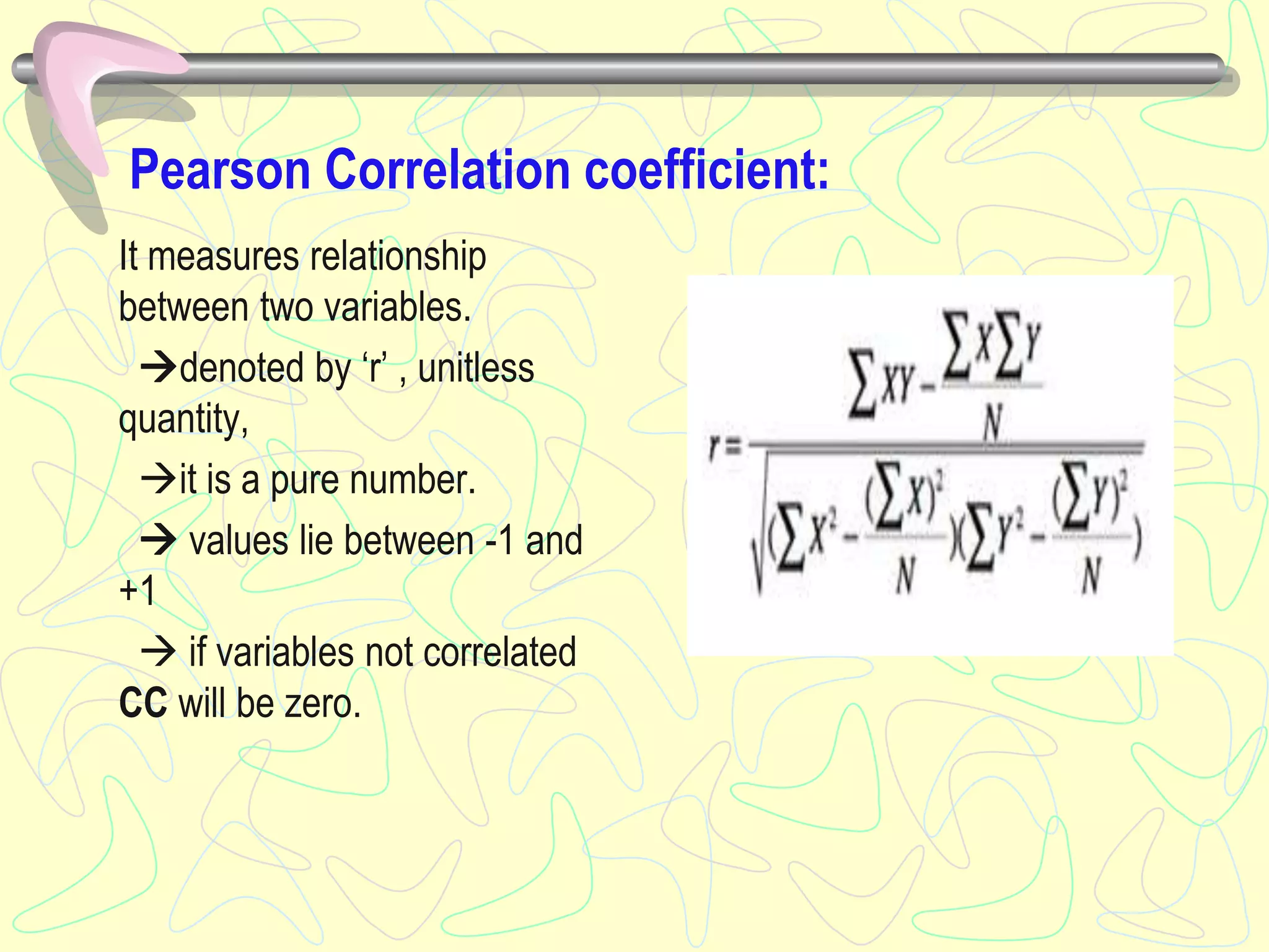 Pearson Correlation coefficient:
It measures relationship
between two variables.
denoted by ‘r’ , unitless
quantity,
it is a pure number.
 values lie between -1 and
+1
 if variables not correlated
CC will be zero.
 