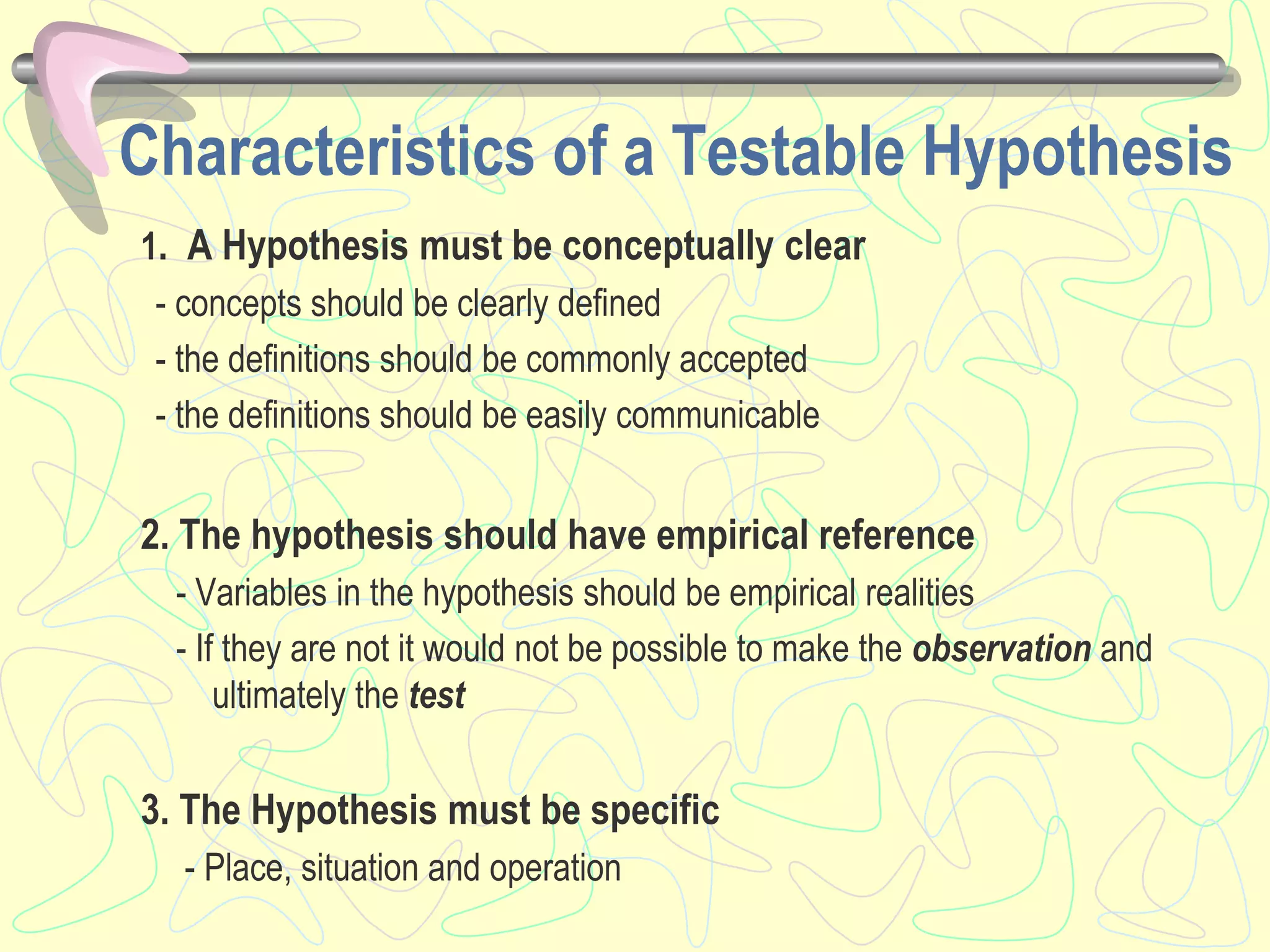 1. A Hypothesis must be conceptually clear
- concepts should be clearly defined
- the definitions should be commonly accepted
- the definitions should be easily communicable
2. The hypothesis should have empirical reference
- Variables in the hypothesis should be empirical realities
- If they are not it would not be possible to make the observation and
ultimately the test
3. The Hypothesis must be specific
- Place, situation and operation
Characteristics of a Testable Hypothesis
 