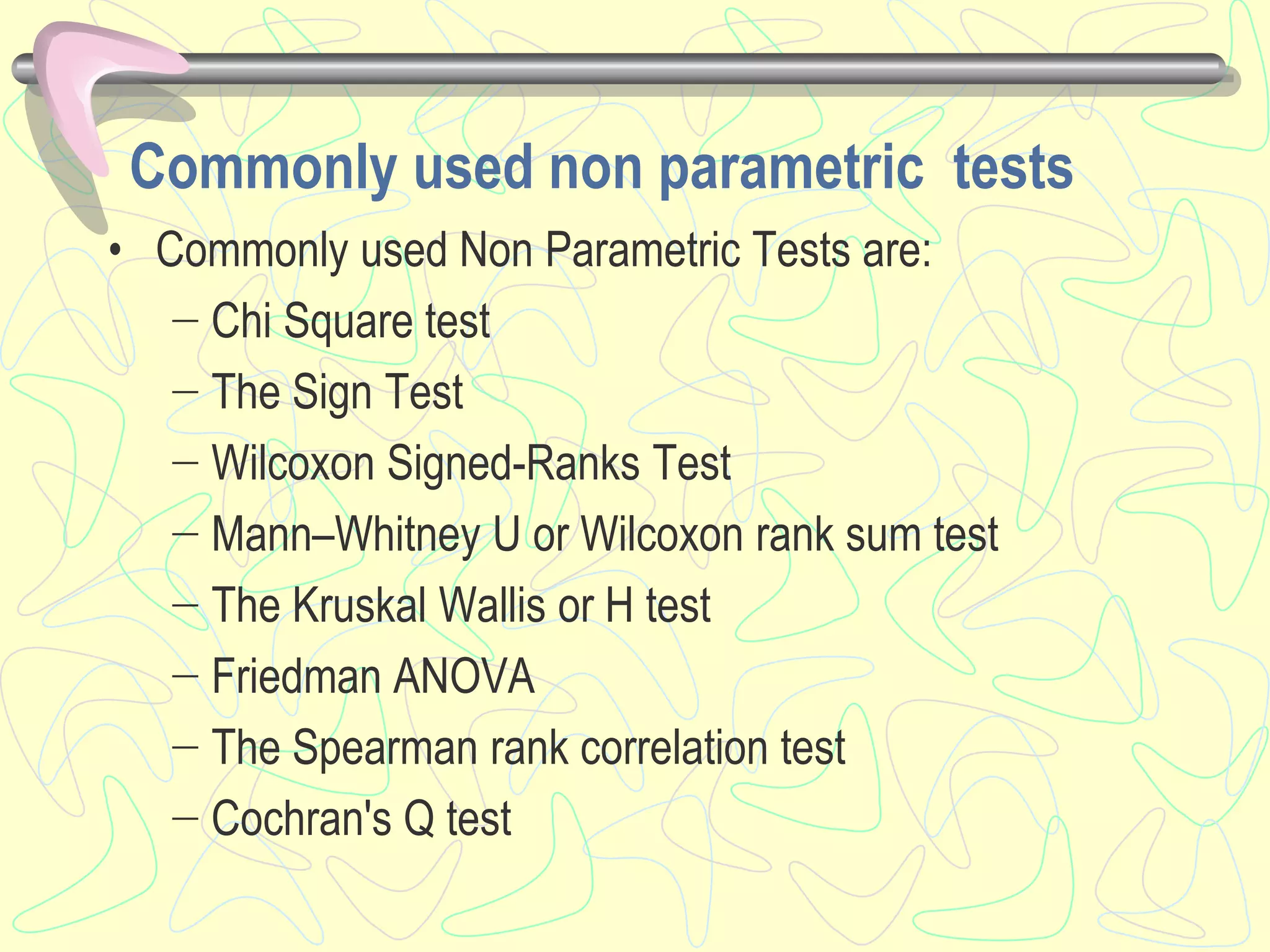 Commonly used non parametric tests
• Commonly used Non Parametric Tests are:
− Chi Square test
− The Sign Test
− Wilcoxon Signed-Ranks Test
− Mann–Whitney U or Wilcoxon rank sum test
− The Kruskal Wallis or H test
− Friedman ANOVA
− The Spearman rank correlation test
− Cochran's Q test
 
