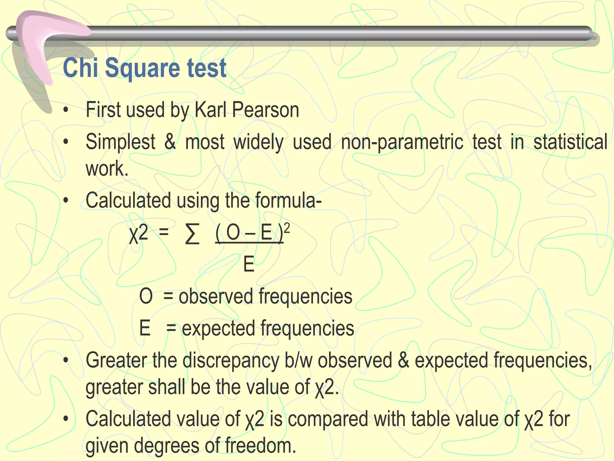 Chi Square test
• First used by Karl Pearson
• Simplest & most widely used non-parametric test in statistical
work.
• Calculated using the formula-
χ2 = ∑ ( O – E )2
E
O = observed frequencies
E = expected frequencies
• Greater the discrepancy b/w observed & expected frequencies,
greater shall be the value of χ2.
• Calculated value of χ2 is compared with table value of χ2 for
given degrees of freedom.
 