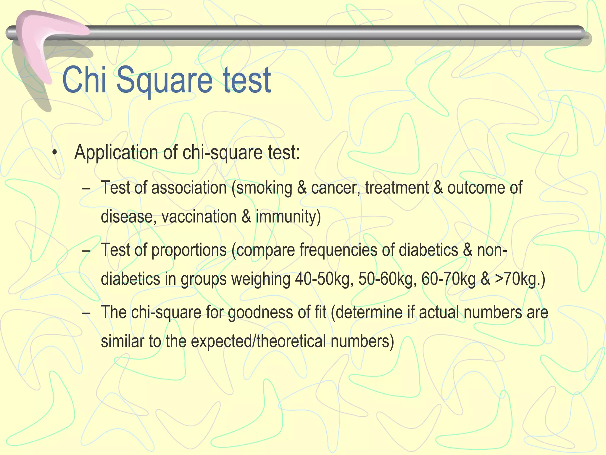 Chi Square test
• Application of chi-square test:
– Test of association (smoking & cancer, treatment & outcome of
disease, vaccination & immunity)
– Test of proportions (compare frequencies of diabetics & non-
diabetics in groups weighing 40-50kg, 50-60kg, 60-70kg & >70kg.)
– The chi-square for goodness of fit (determine if actual numbers are
similar to the expected/theoretical numbers)
 