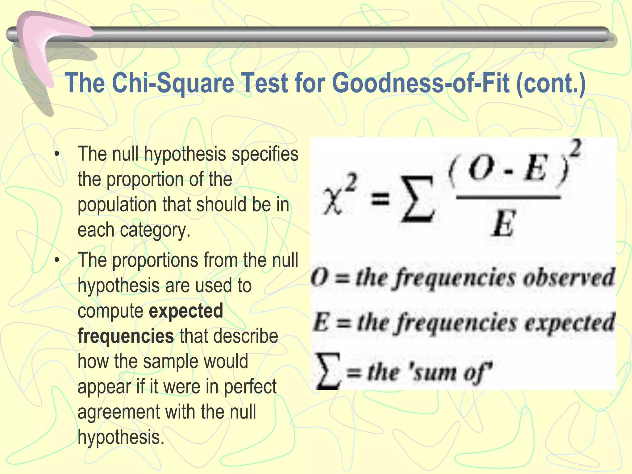 The Chi-Square Test for Goodness-of-Fit (cont.)
• The null hypothesis specifies
the proportion of the
population that should be in
each category.
• The proportions from the null
hypothesis are used to
compute expected
frequencies that describe
how the sample would
appear if it were in perfect
agreement with the null
hypothesis.
 