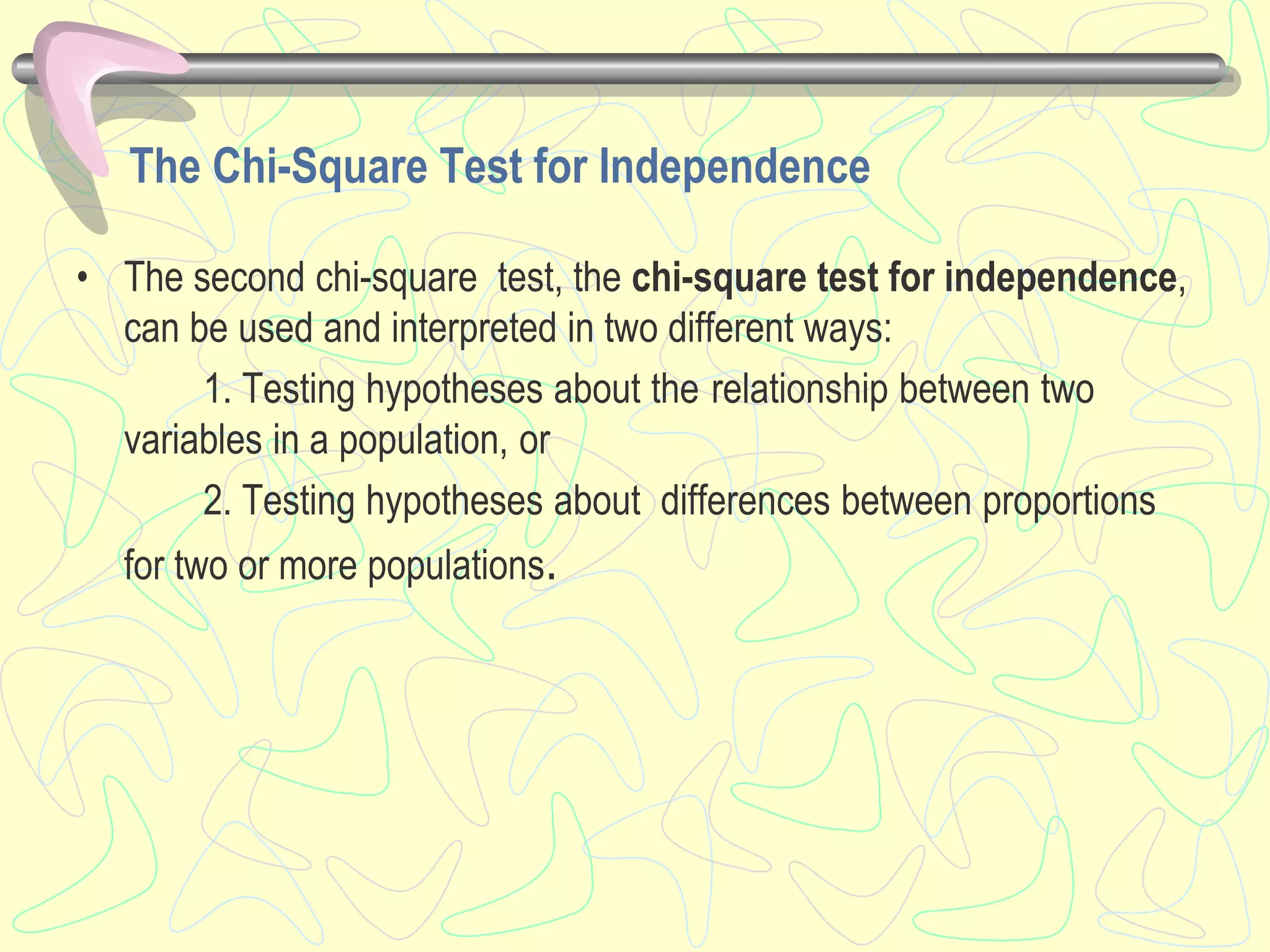 The Chi-Square Test for Independence
• The second chi-square test, the chi-square test for independence,
can be used and interpreted in two different ways:
1. Testing hypotheses about the relationship between two
variables in a population, or
2. Testing hypotheses about differences between proportions
for two or more populations.
 