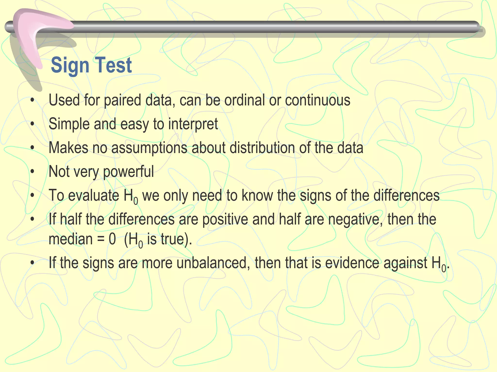 Sign Test
• Used for paired data, can be ordinal or continuous
• Simple and easy to interpret
• Makes no assumptions about distribution of the data
• Not very powerful
• To evaluate H0 we only need to know the signs of the differences
• If half the differences are positive and half are negative, then the
median = 0 (H0 is true).
• If the signs are more unbalanced, then that is evidence against H0.
 