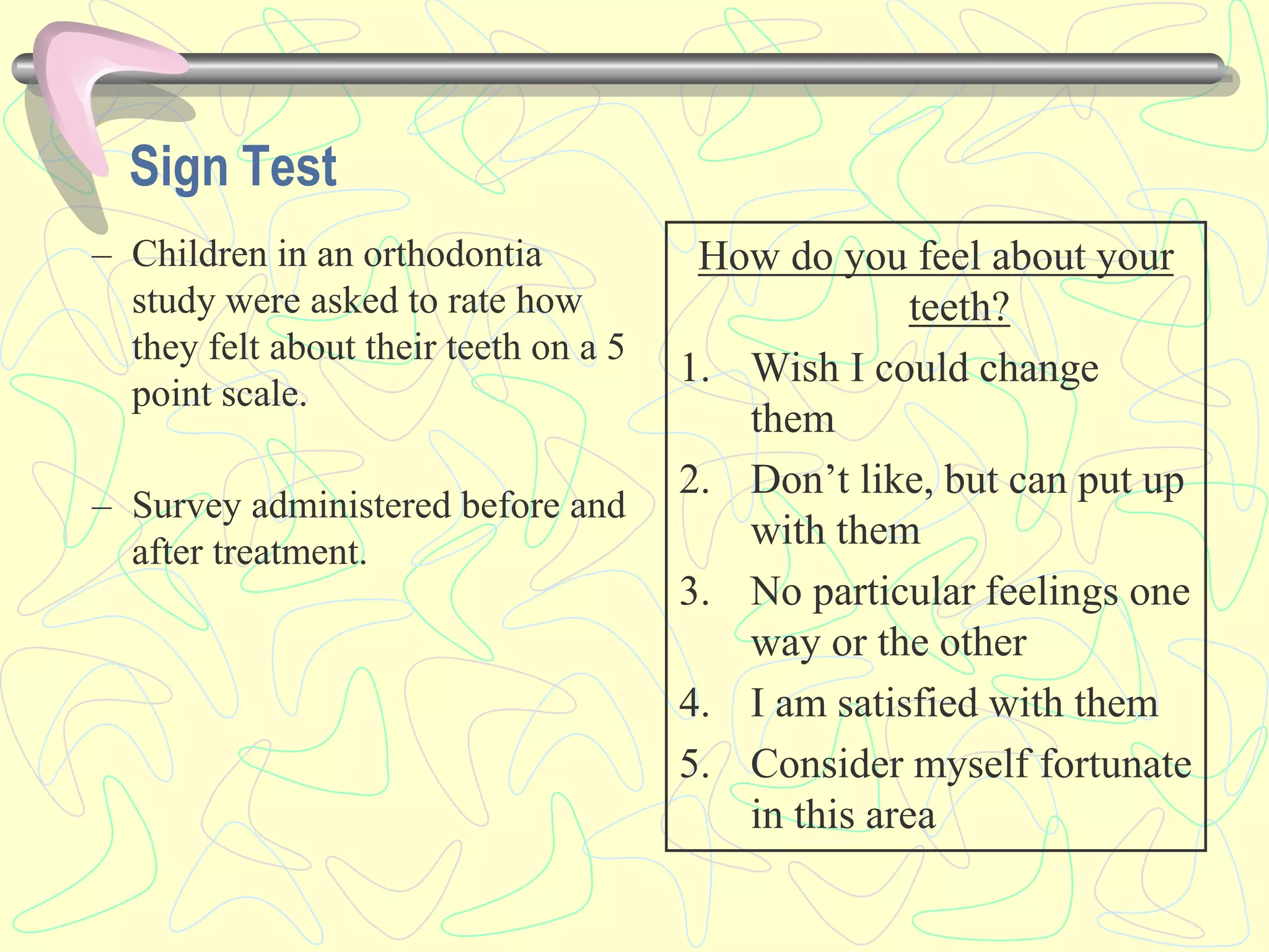 – Children in an orthodontia
study were asked to rate how
they felt about their teeth on a 5
point scale.
– Survey administered before and
after treatment.
How do you feel about your
teeth?
1. Wish I could change
them
2. Don’t like, but can put up
with them
3. No particular feelings one
way or the other
4. I am satisfied with them
5. Consider myself fortunate
in this area
Sign Test
 