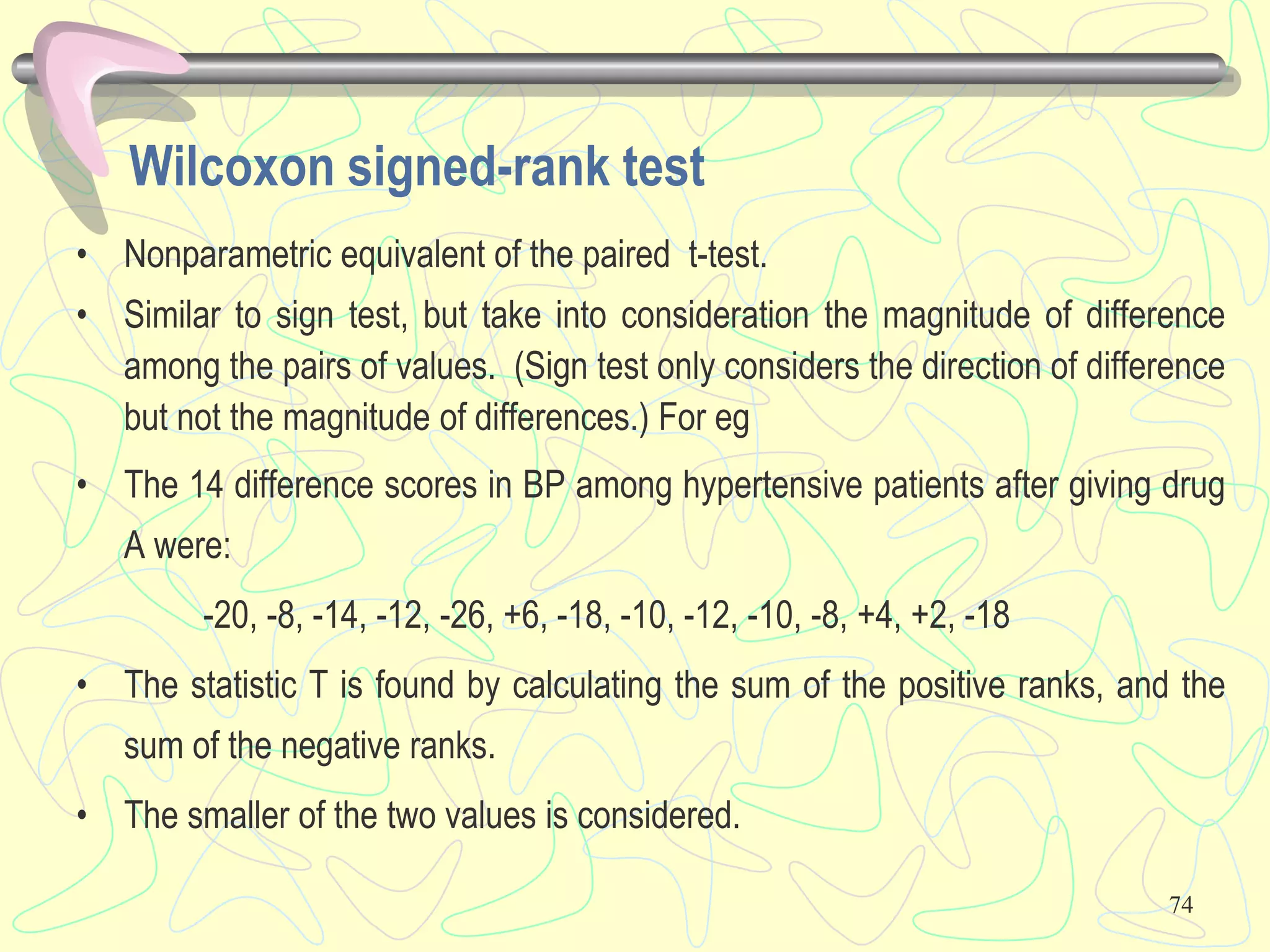 74
Wilcoxon signed-rank test
• Nonparametric equivalent of the paired t-test.
• Similar to sign test, but take into consideration the magnitude of difference
among the pairs of values. (Sign test only considers the direction of difference
but not the magnitude of differences.) For eg
• The 14 difference scores in BP among hypertensive patients after giving drug
A were:
-20, -8, -14, -12, -26, +6, -18, -10, -12, -10, -8, +4, +2, -18
• The statistic T is found by calculating the sum of the positive ranks, and the
sum of the negative ranks.
• The smaller of the two values is considered.
 
