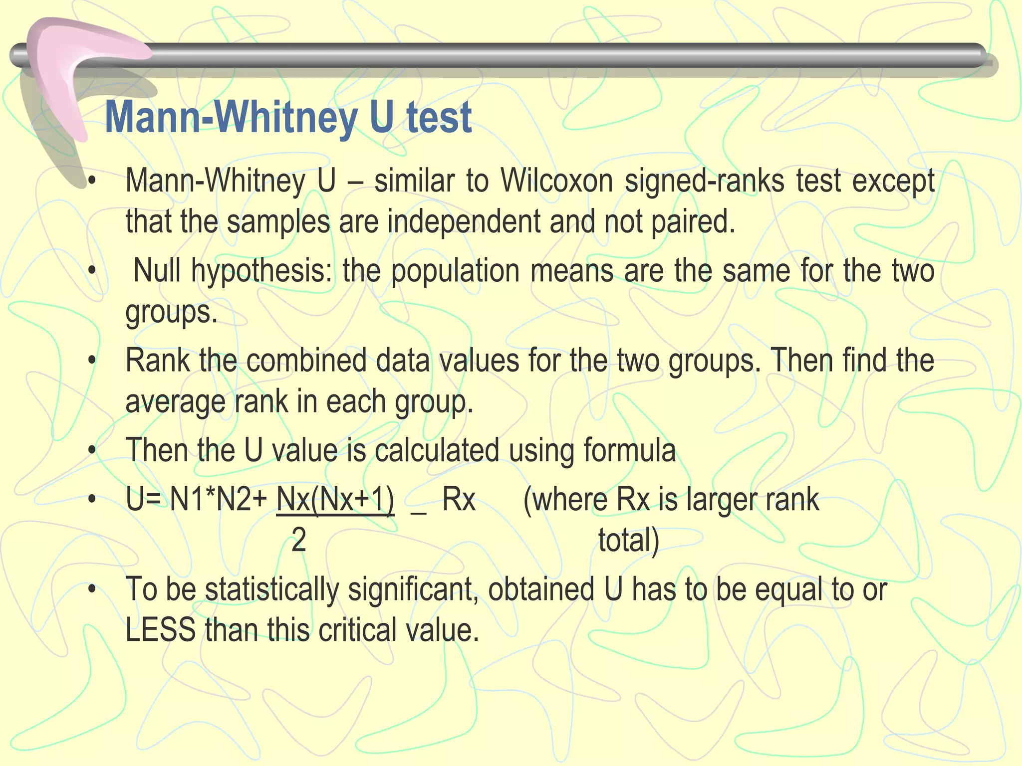 Mann-Whitney U test
• Mann-Whitney U – similar to Wilcoxon signed-ranks test except
that the samples are independent and not paired.
• Null hypothesis: the population means are the same for the two
groups.
• Rank the combined data values for the two groups. Then find the
average rank in each group.
• Then the U value is calculated using formula
• U= N1*N2+ Nx(Nx+1) _ Rx (where Rx is larger rank
2 total)
• To be statistically significant, obtained U has to be equal to or
LESS than this critical value.
 