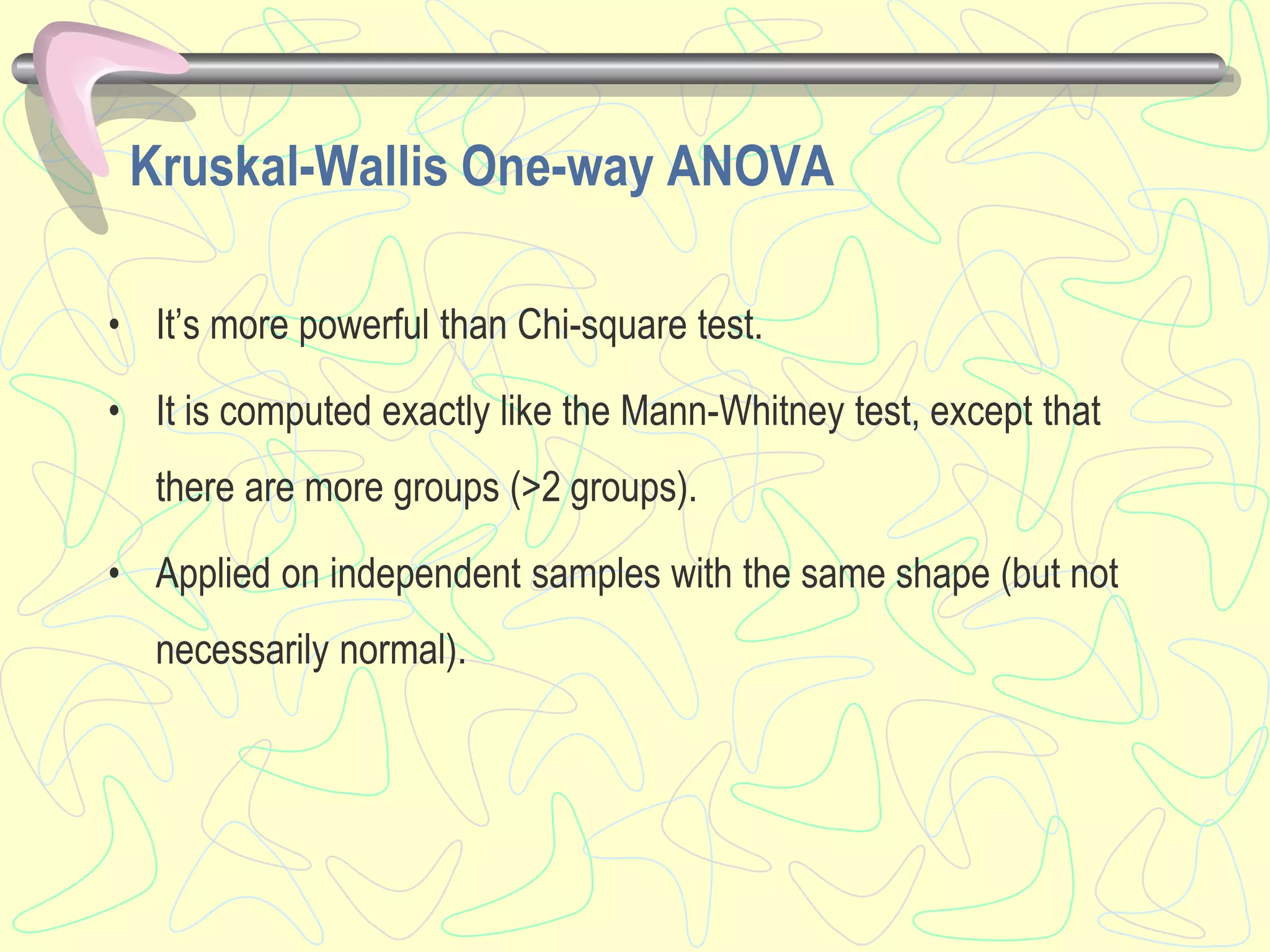 Kruskal-Wallis One-way ANOVA
• It’s more powerful than Chi-square test.
• It is computed exactly like the Mann-Whitney test, except that
there are more groups (>2 groups).
• Applied on independent samples with the same shape (but not
necessarily normal).
 
