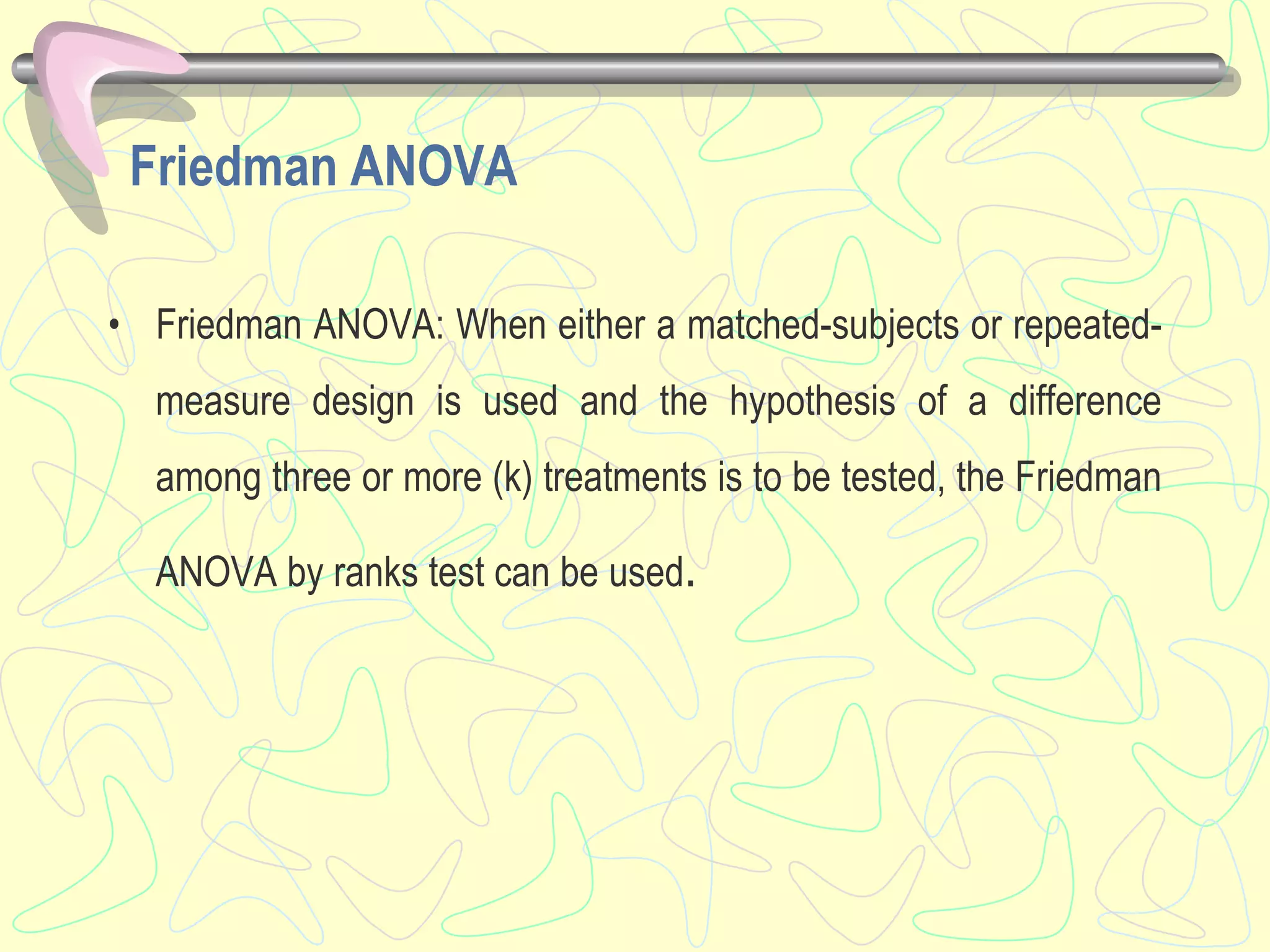 Friedman ANOVA
• Friedman ANOVA: When either a matched-subjects or repeated-
measure design is used and the hypothesis of a difference
among three or more (k) treatments is to be tested, the Friedman
ANOVA by ranks test can be used.
 