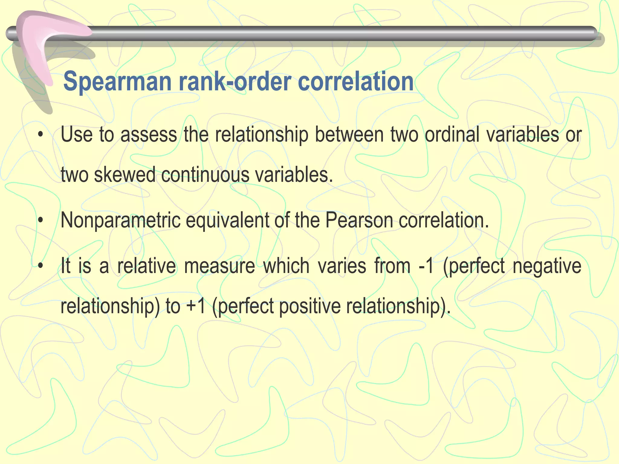 Spearman rank-order correlation
• Use to assess the relationship between two ordinal variables or
two skewed continuous variables.
• Nonparametric equivalent of the Pearson correlation.
• It is a relative measure which varies from -1 (perfect negative
relationship) to +1 (perfect positive relationship).
 