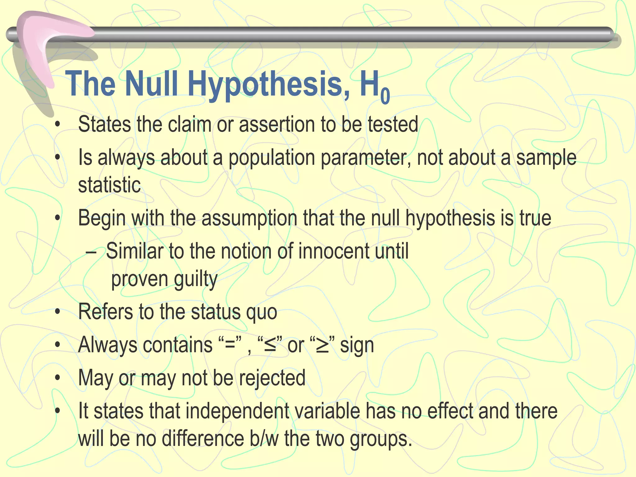 The Null Hypothesis, H0
• States the claim or assertion to be tested
• Is always about a population parameter, not about a sample
statistic
• Begin with the assumption that the null hypothesis is true
– Similar to the notion of innocent until
proven guilty
• Refers to the status quo
• Always contains “=” , “≤” or “” sign
• May or may not be rejected
• It states that independent variable has no effect and there
will be no difference b/w the two groups.
 