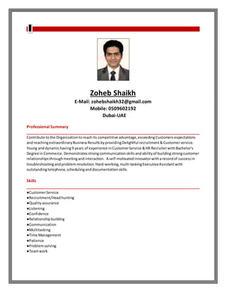 Zoheb Shaikh
E-Mail: zohebshaikh32@gmail.com
Mobile: 0509602192
Dubai-UAE
Professional Summary
______________________________________________________________________________
Contribute tothe Organizationtoreachits competitive advantage,exceedingCustomersexpectations
and reachingextraordinaryBusinessResultsbyprovidingDelightful recruitment&Customerservice.
Young and dynamichaving9 years of experience inCustomerService &HR RecruiterwithBachelor's
Degree inCommerce. Demonstratesstrongcommunicationskillsandabilityof buildingstrongcustomer
relationshipsthroughmeetingandinteraction. A self-motivatedinnovatorwitharecordof successin
troubleshootingandproblemresolution. Hard-working,multi-taskingExecutiveAssistantwith
outstandingtelephone,schedulinganddocumentationskills.
Skills
______________________________________________________________________________
●CustomerService
●Recruitment/Headhunting
●Qualityassurance
●Listening
●Confidence
●Relationshipbuilding
●Communication
●Multitasking
●Time Management
●Patience
●Problemsolving
●Teamwork
 