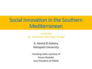 Social Innovation in the Southern 
Mediterranean 
SI LIVE 2014 
12 – 13 November 2014, Lisbon, Portugal 
A. Hamid El-Zoheiry 
Heliopolis University 
Including slides courtesy of 
Hanan Dowidar 
Vice-President of FEMIA 
 