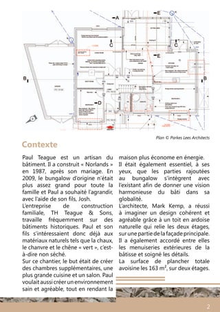 2
Contexte
Paul Teague est un artisan du
bâtiment. Il a construit « Norlands »
en 1987, après son mariage. En
2009, le bungalow d’origine n’était
plus assez grand pour toute la
famille et Paul a souhaité l’agrandir,
avec l’aide de son fils, Josh.
L’entreprise de construction
familiale, TH Teague & Sons,
travaille fréquemment sur des
bâtiments historiques. Paul et son
fils s’intéressaient donc déjà aux
matériaux naturels tels que la chaux,
le chanvre et le chêne « vert », c’est-
à-dire non séché.
Sur ce chantier, le but était de créer
des chambres supplémentaires, une
plus grande cuisine et un salon. Paul
voulaitaussi créerunenvironnement
sain et agréable, tout en rendant la
maison plus économe en énergie.
Il était également essentiel, à ses
yeux, que les parties rajoutées
au bungalow s’intègrent avec
l’existant afin de donner une vision
harmonieuse du bâti dans sa
globalité.
L’architecte, Mark Kemp, a réussi
à imaginer un design cohérent et
agréable grâce à un toit en ardoise
naturelle qui relie les deux étages,
surunepartiedelafaçadeprincipale.
Il a également accordé entre elles
les menuiseries extérieures de la
bâtisse et soigné les détails.
La surface de plancher totale
avoisine les 163 m², sur deux étages.
Plan © Parkes Lees Architects
N
 