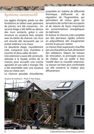 Collectif franco-britannique Libnam3
Système constructif
Les agglos d’origine, posés sur des
fondations en béton avec parement
de pierres, ont été conservés. Un
second étage a été édifié au-dessus
des murs existants, grâce à une
structure en ossature bois remplie
avec du béton de chanvre. Les murs
ont ensuite été recouverts par un
enduit extérieur à la chaux.
Ce deuxième étage, nouvellement
créé, comprend trois chambres à
coucher et deux salles de bain.
Une extension a aussi été construite,
adossée à la façade arrière de la
maison, pour accueillir une cuisine
agrandie et une salle à manger. Elle
a été assemblée avec une ossature
bois en chêne vert.
Le chanvre possède d’excellentes
propriétés en matière de diffusivité
thermique, d’effusivité et de
régulation de l’hygrométrie, qui
permettent de mieux gérer les
sensations de confort des occupants
et de réduire de façon importante
les consommations énergétiques
du bâtiment.
En toiture, le chanvre a été complété
par des panneaux rigides isolants
en polyuréthane afin d’augmenter
encore le pouvoir isolant.
La maison était auparavant chauffée
parunechaudièreaufuel,alimentant
des radiateurs. Depuis les travaux
de rénovation, la principale source
de chaleur est un poêle à bois
installé dans la nouvelle extension.
La maison est bien plus confortable
car elle conserve la chaleur plus
efficacement.
Ossature de l’extension - Photo © Paul Teague
 