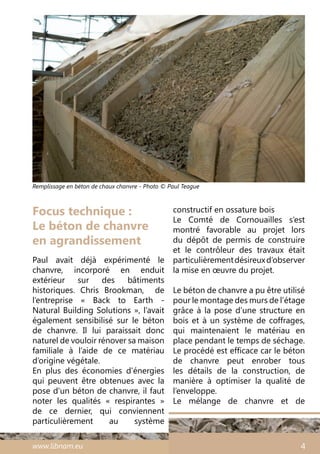www.libnam.eu 4
Focus technique :
Le béton de chanvre
en agrandissement
Paul avait déjà expérimenté le
chanvre, incorporé en enduit
extérieur sur des bâtiments
historiques. Chris Brookman, de
l’entreprise «  Back to Earth -
Natural Building Solutions », l’avait
également sensibilisé sur le béton
de chanvre. Il lui paraissait donc
naturel de vouloir rénover sa maison
familiale à l’aide de ce matériau
d’origine végétale.
En plus des économies d’énergies
qui peuvent être obtenues avec la
pose d’un béton de chanvre, il faut
noter les qualités «  respirantes  »
de ce dernier, qui conviennent
particulièrement au système
constructif en ossature bois
Le Comté de Cornouailles s’est
montré favorable au projet lors
du dépôt de permis de construire
et le contrôleur des travaux était
particulièrementdésireuxd’observer
la mise en œuvre du projet.
Le béton de chanvre a pu être utilisé
pour le montage des murs de l’étage
grâce à la pose d’une structure en
bois et à un système de coffrages,
qui maintenaient le matériau en
place pendant le temps de séchage.
Le procédé est efficace car le béton
de chanvre peut enrober tous
les détails de la construction, de
manière à optimiser la qualité de
l’enveloppe.
Le mélange de chanvre et de
Remplissage en béton de chaux chanvre - Photo © Paul Teague
 