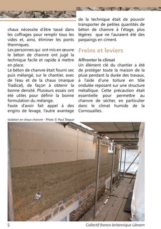Collectif franco-britannique Libnam5
Freins et leviers
Affronter le climat
Un élément clé du chantier a été
de protéger toute la maison de la
pluie pendant la durée des travaux,
à l’aide d’une toiture en tôle
ondulée reposant sur une structure
métallique. Cette précaution était
essentielle pour permettre au
chanvre de sécher, en particulier
dans le climat humide de la
Cornouailles.
chaux nécessite d’être tassé dans
les coffrages pour remplir tous les
vides et, ainsi, éliminer les ponts
thermiques.
Les personnes qui ont mis en œuvre
le béton de chanvre ont jugé la
technique facile et rapide à mettre
en place.
Le béton de chanvre était fourni sec
puis mélangé, sur le chantier, avec
de l’eau et de la chaux (marque
Tradical), de façon à obtenir la
bonne densité. Plusieurs essais ont
été utiles pour définir la bonne
formulation du mélange.
Faute d’avoir fait appel à des
engins de levage, l’autre avantage
de la technique était de pouvoir
transporter de petites quantités de
béton de chanvre à l’étage, plus
légères que ne l’auraient été des
parpaings en ciment.
Isolation en chaux chanvre - Photo © Paul Teague
 