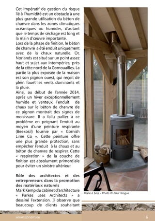 www.libnam.eu 6
Cet impératif de gestion du risque
lié à l’humidité est un obstacle à une
plus grande utilisation du béton de
chanvre dans les zones climatiques
océaniques ou humides, d’autant
que le temps de séchage est long et
la main d’œuvre importante.
Lors de la phase de finition, le béton
de chanvre a été enduit uniquement
avec de la chaux naturelle. Or,
Norlands est situé sur un point assez
haut et sujet aux intempéries, près
de la côte nord de la Cornouailles. La
partie la plus exposée de la maison
est son pignon ouest, qui reçoit de
plein fouet les vents dominants et
la pluie.
Ainsi, au début de l’année 2014,
après un hiver exceptionnellement
humide et venteux, l’enduit de
chaux sur le béton de chanvre de
ce pignon montrait des signes de
moisissure. Il a fallu pallier à ce
problème en peignant l’enduit au
moyen d’une peinture respirante
(Beekosil) fournie par «  Cornish
Lime Co  ». Cette peinture offre
une plus grande protection, sans
empêcher l’enduit à la chaux et au
béton de chanvre de respirer. Cette
«  respiration  » de la couche de
finition est absolument primordiale
pour éviter un sinistre ultérieur.
Rôle des architectes et des
entrepreneurs dans la promotion
des matériaux naturels
MarkKempducabinetd’architecture
«  Parkes Lees Architects  » a
dessiné l’extension. Il observe que
beaucoup de clients souhaitant
Poële à bois - Photo © Paul Teague
 
