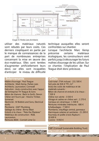 Intervenants
Maître d’ouvrage :	Paul Teague
Architecte : Mark Kemp, Parkes Lees
Architects, Launceston, Cornwall
Exécution : Auto-construction avec l’appui
de l’entreprise TH Teague & Sons
Béton de chanvre : Back to Earth, Devon
Chêne vert fourni par : Hewins Timber,
Somerset
Electricité : M Biddick and Sons, Electrical
works
Plomberie : GWT Plumbing
Sablage du chêne : Birma-Blast
Enduits à la chaux : “Pete the Plasterer”
Matériaux de construction : RGB,
Launceston.
Peintures BEEK : Cornish Lime Co
Coûts
Coût total (TVA incluse) : 151 500 €
Soit près de 926 € TTC /m²
Inclus les coûts de matériaux et de
matériels suivants :
Béton de chanvre et enduits à la chaux :
7 500 €
Chêne non séché : 3 030 €
Vitrage et cadres en chêne vert : 2 270 €
Carreaux en céramique : 1 500 €
Peintures minérales intérieures : 680 €
Echafaudages : 7 500 €
Plomberie, chauffage central, panneaux
thermiques solaires et sanitaires : 21 200 €
Fourneau et poêle à bois Rayburn :
10 600 €
Cuisine : 	9 850 €
utiliser des matériaux naturels
sont rebutés par leurs coûts. Ces
derniers s’expliquent en partie par
le manque de connaissances de la
part de nombreuses entreprises
concernant la mise en œuvre des
éco-matériaux. Elles sont tentées
d’augmenter artificiellement leurs
devis car elles sont incapables
d’anticiper le niveau de difficulté
7
technique auxquelles elles seront
confrontées sur chantier.
Lorsque l’architecte Marc Kemp
préconise certains matériaux
écologiques, les constructeurs vont
parfois jusqu’à décourager les futurs
maîtres d’ouvrage de les utiliser. Sur
ce chantier, l’implication de Paul
Teague était donc précieuse.
Coupe © Parkes Lees Architects
Contact
CSBT (Cornwall Sustainable Building Trust)
http://csbt.org.uk/
 