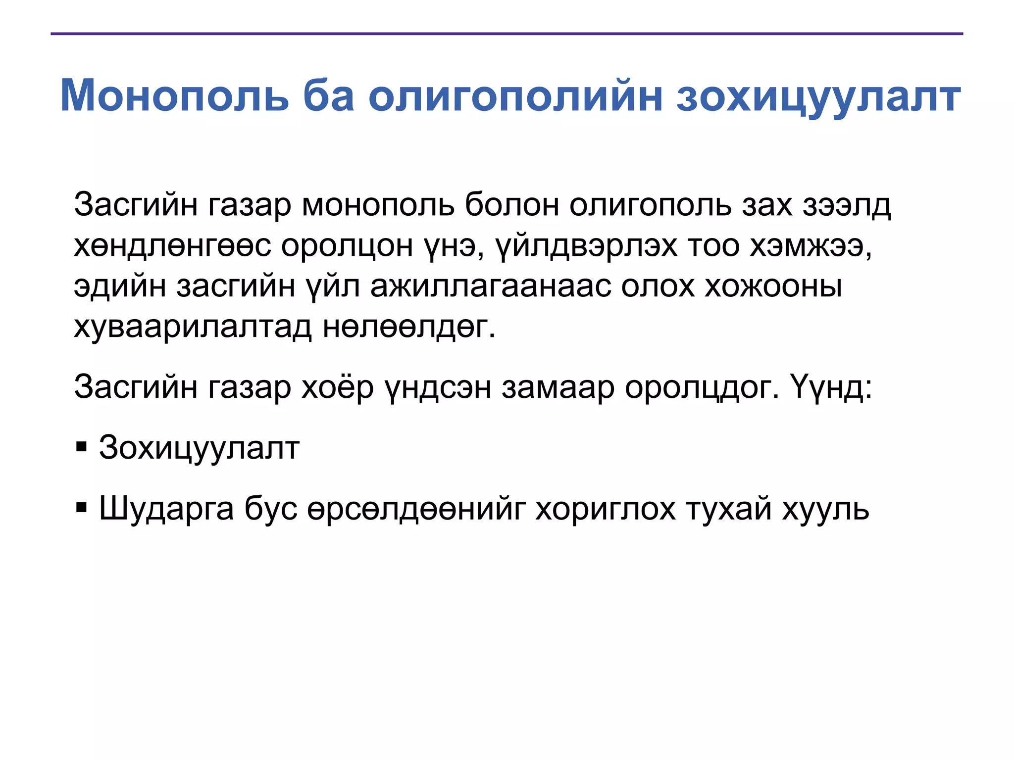 Монополь ба олигополийн зохицуулалт
Засгийн газар монополь болон олигополь зах зээлд
хөндлөнгөөс оролцон үнэ, үйлдвэрлэх тоо хэмжээ,
эдийн засгийн үйл ажиллагаанаас олох хожооны
хуваарилалтад нөлөөлдөг.
Засгийн газар хоѐр үндсэн замаар оролцдог. Үүнд:
 Зохицуулалт

 Шударга бус өрсөлдөөнийг хориглох тухай хууль

 