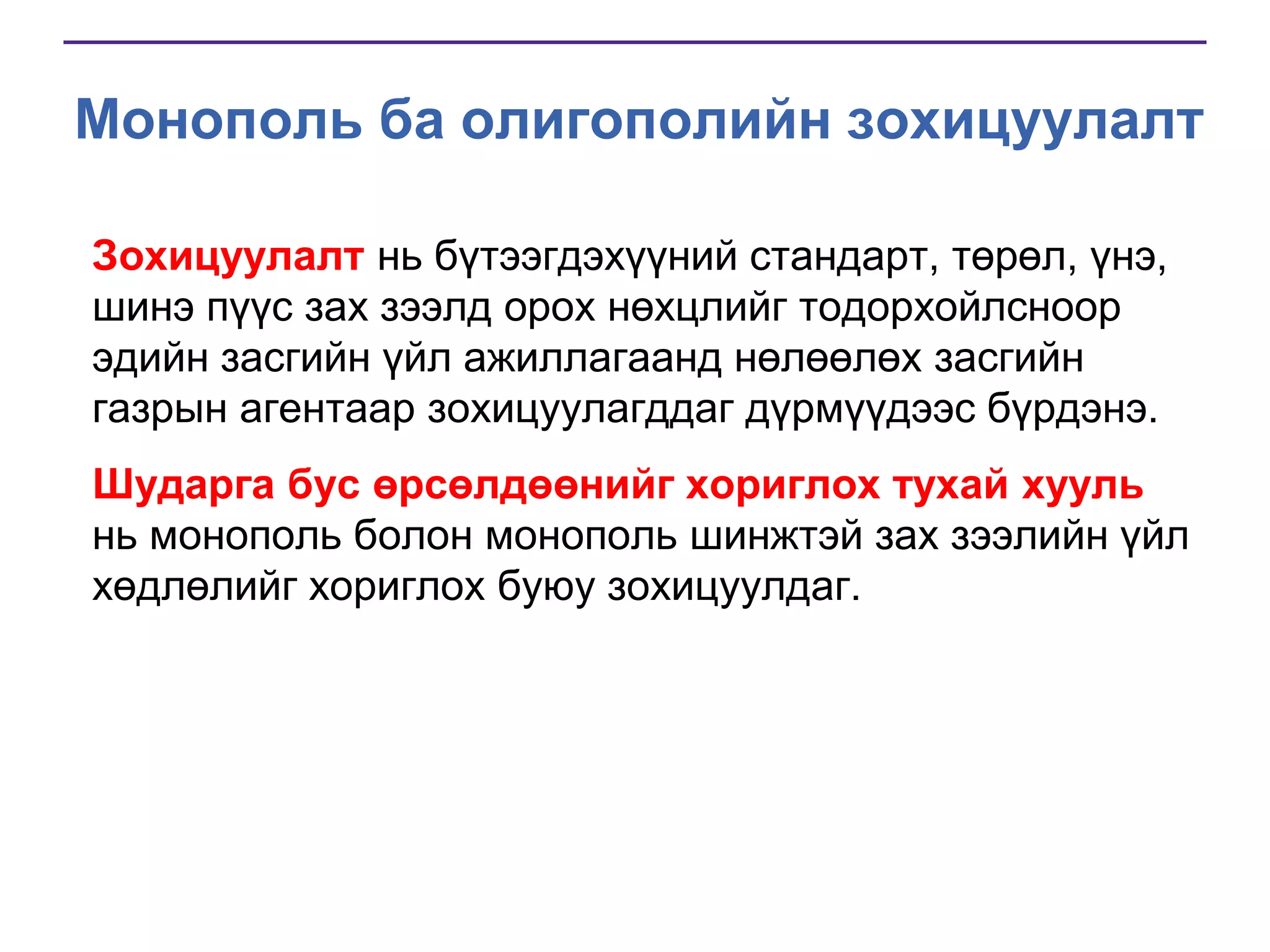 Монополь ба олигополийн зохицуулалт
Зохицуулалт нь бүтээгдэхүүний стандарт, төрөл, үнэ,
шинэ пүүс зах зээлд орох нөхцлийг тодорхойлсноор
эдийн засгийн үйл ажиллагаанд нөлөөлөх засгийн
газрын агентаар зохицуулагддаг дүрмүүдээс бүрдэнэ.
Шударга бус өрсөлдөөнийг хориглох тухай хууль
нь монополь болон монополь шинжтэй зах зээлийн үйл
хөдлөлийг хориглох буюу зохицуулдаг.

 