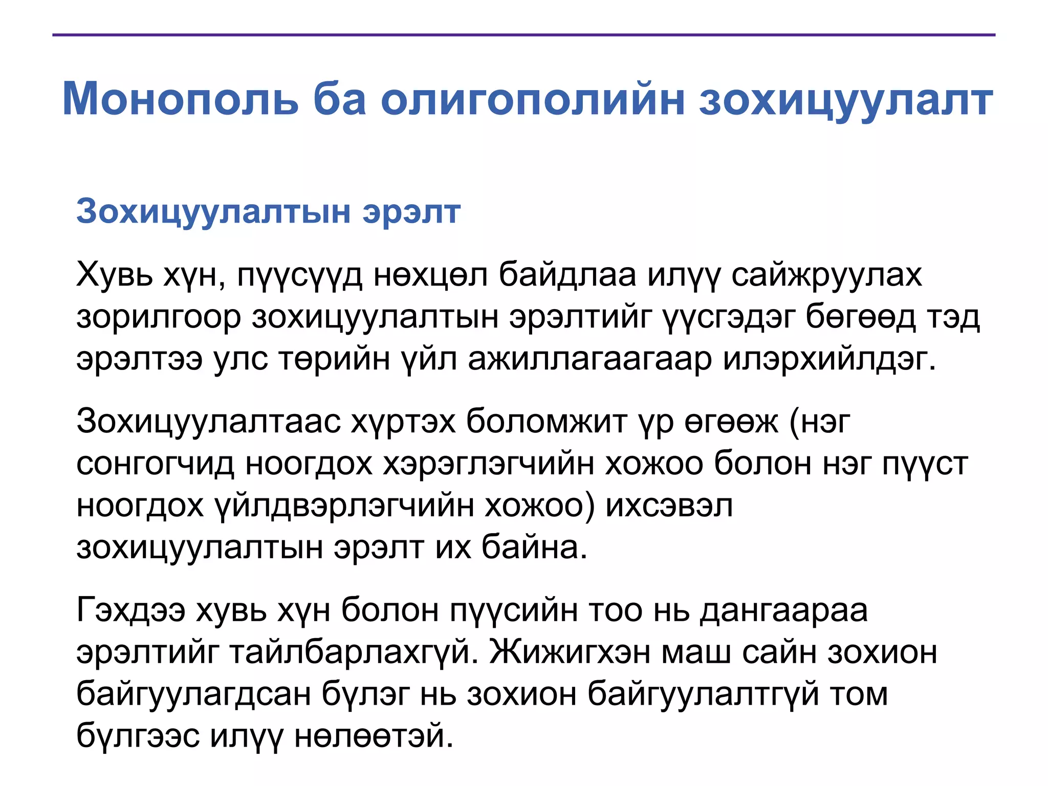 Монополь ба олигополийн зохицуулалт
Зохицуулалтын эрэлт
Хувь хүн, пүүсүүд нөхцөл байдлаа илүү сайжруулах
зорилгоор зохицуулалтын эрэлтийг үүсгэдэг бөгөөд тэд
эрэлтээ улс төрийн үйл ажиллагаагаар илэрхийлдэг.
Зохицуулалтаас хүртэх боломжит үр өгөөж (нэг
сонгогчид ноогдох хэрэглэгчийн хожоо болон нэг пүүст
ноогдох үйлдвэрлэгчийн хожоо) ихсэвэл
зохицуулалтын эрэлт их байна.
Гэхдээ хувь хүн болон пүүсийн тоо нь дангаараа
эрэлтийг тайлбарлахгүй. Жижигхэн маш сайн зохион
байгуулагдсан бүлэг нь зохион байгуулалтгүй том
бүлгээс илүү нөлөөтэй.

 