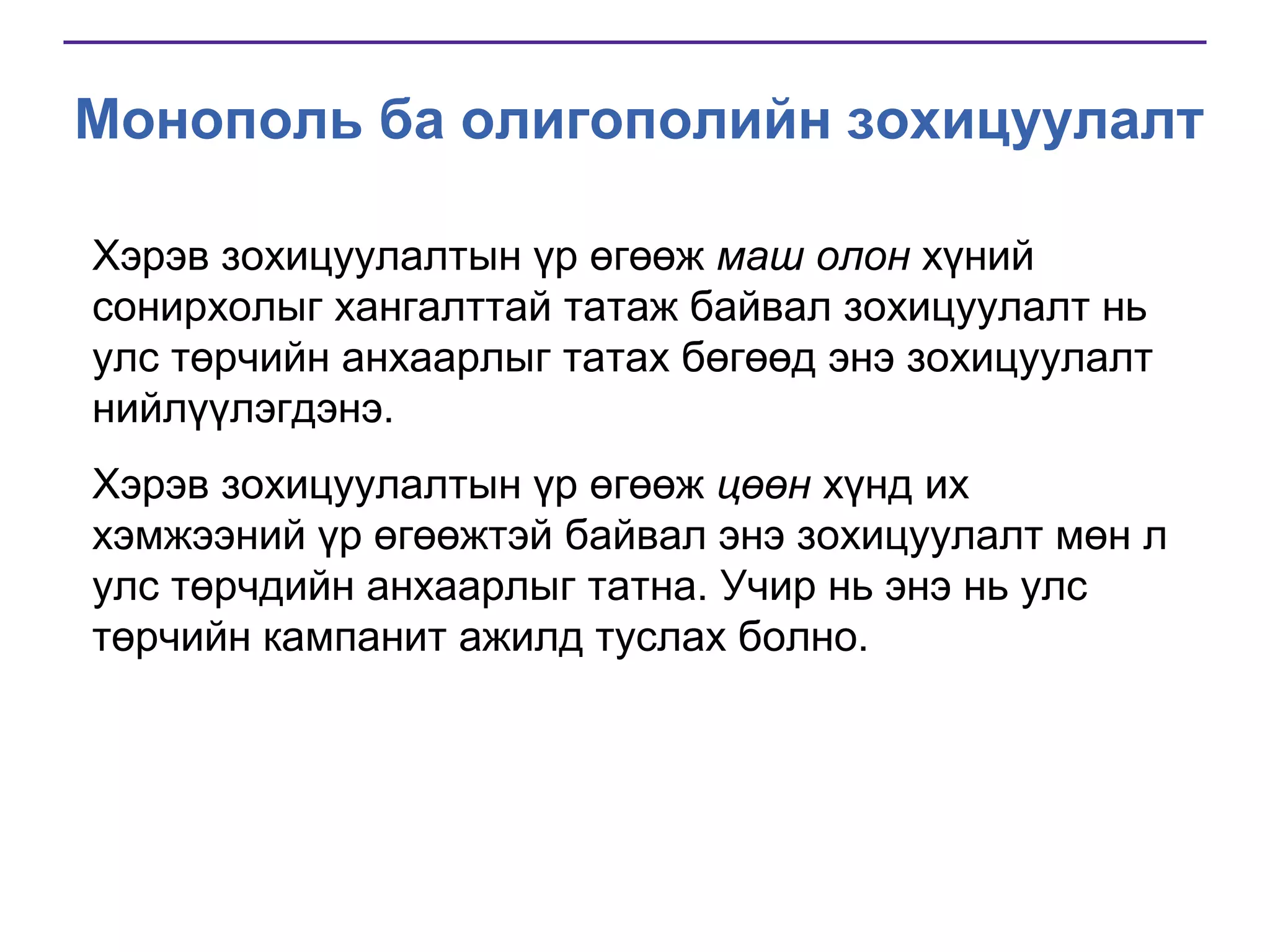 Монополь ба олигополийн зохицуулалт
Хэрэв зохицуулалтын үр өгөөж маш олон хүний
сонирхолыг хангалттай татаж байвал зохицуулалт нь
улс төрчийн анхаарлыг татах бөгөөд энэ зохицуулалт
нийлүүлэгдэнэ.
Хэрэв зохицуулалтын үр өгөөж цөөн хүнд их
хэмжээний үр өгөөжтэй байвал энэ зохицуулалт мөн л
улс төрчдийн анхаарлыг татна. Учир нь энэ нь улс
төрчийн кампанит ажилд туслах болно.

 