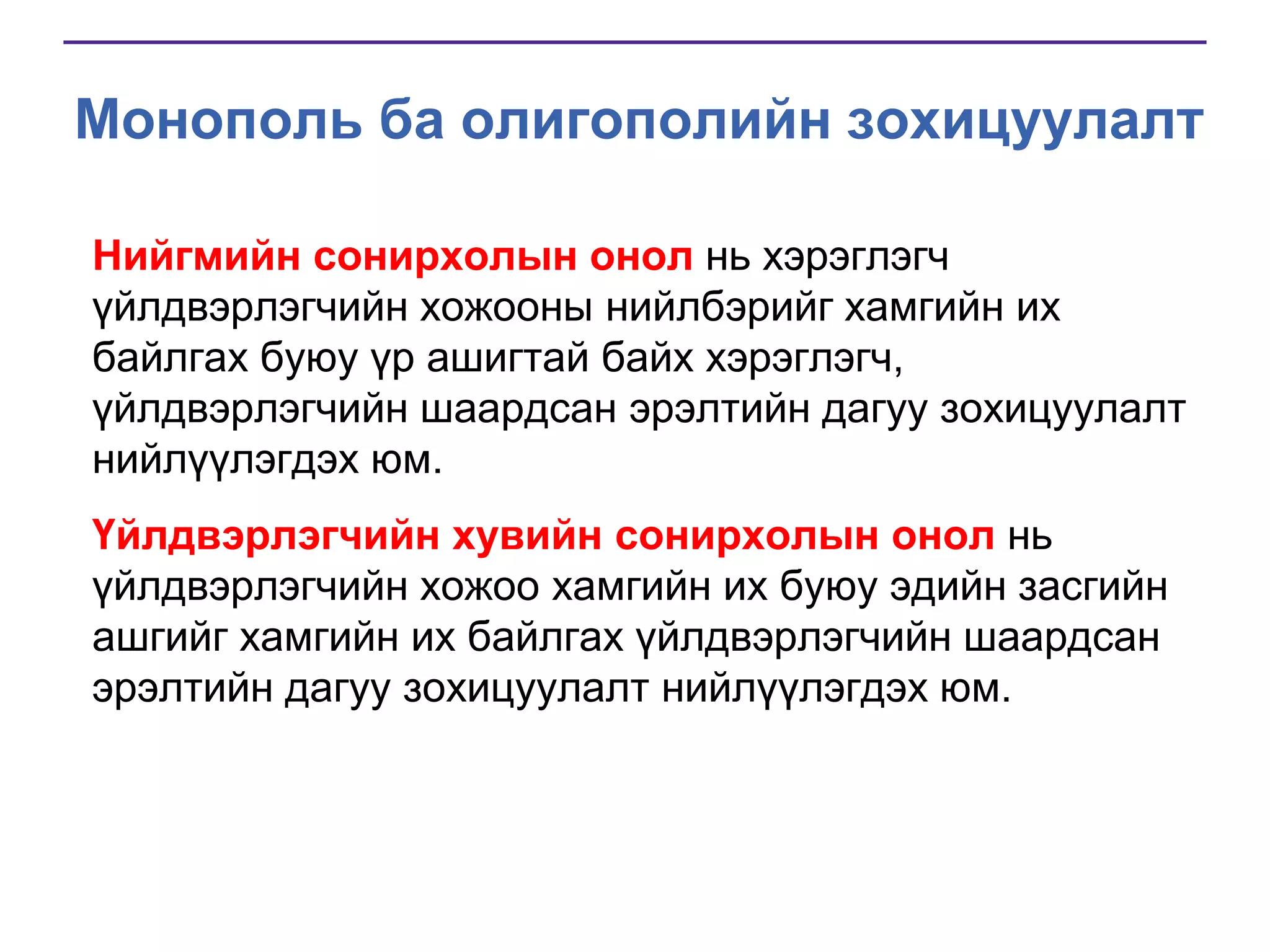 Монополь ба олигополийн зохицуулалт
Нийгмийн сонирхолын онол нь хэрэглэгч
үйлдвэрлэгчийн хожооны нийлбэрийг хамгийн их
байлгах буюу үр ашигтай байх хэрэглэгч,
үйлдвэрлэгчийн шаардсан эрэлтийн дагуу зохицуулалт
нийлүүлэгдэх юм.
Үйлдвэрлэгчийн хувийн сонирхолын онол нь
үйлдвэрлэгчийн хожоо хамгийн их буюу эдийн засгийн
ашгийг хамгийн их байлгах үйлдвэрлэгчийн шаардсан
эрэлтийн дагуу зохицуулалт нийлүүлэгдэх юм.

 