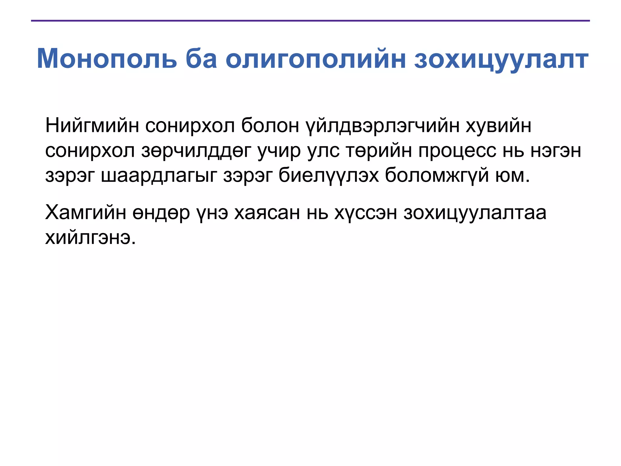 Монополь ба олигополийн зохицуулалт
Нийгмийн сонирхол болон үйлдвэрлэгчийн хувийн
сонирхол зөрчилддөг учир улс төрийн процесс нь нэгэн
зэрэг шаардлагыг зэрэг биелүүлэх боломжгүй юм.
Хамгийн өндөр үнэ хаясан нь хүссэн зохицуулалтаа
хийлгэнэ.

 