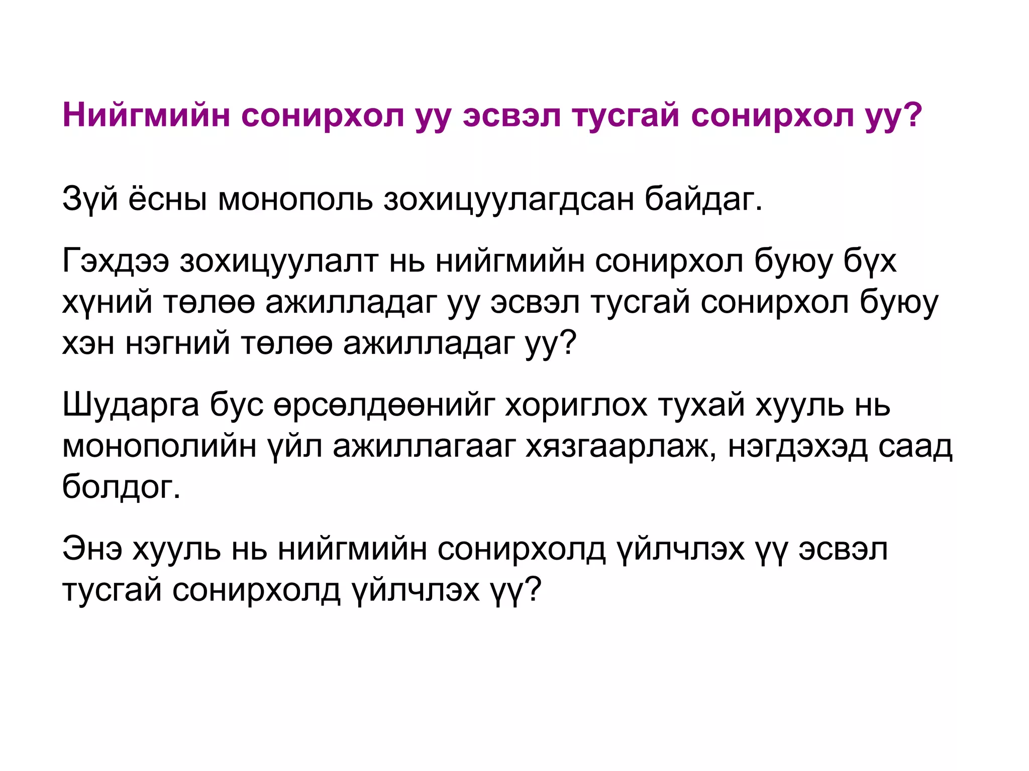 Нийгмийн сонирхол уу эсвэл тусгай сонирхол уу?
Зүй ѐсны монополь зохицуулагдсан байдаг.
Гэхдээ зохицуулалт нь нийгмийн сонирхол буюу бүх
хүний төлөө ажилладаг уу эсвэл тусгай сонирхол буюу
хэн нэгний төлөө ажилладаг уу?
Шударга бус өрсөлдөөнийг хориглох тухай хууль нь
монополийн үйл ажиллагааг хязгаарлаж, нэгдэхэд саад
болдог.
Энэ хууль нь нийгмийн сонирхолд үйлчлэх үү эсвэл
тусгай сонирхолд үйлчлэх үү?

 