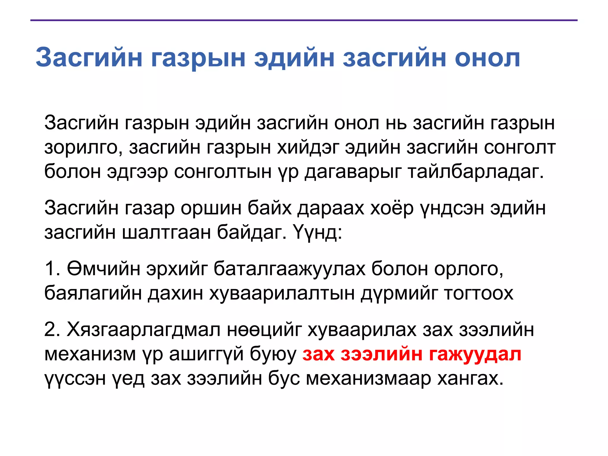 Засгийн газрын эдийн засгийн онол
Засгийн газрын эдийн засгийн онол нь засгийн газрын
зорилго, засгийн газрын хийдэг эдийн засгийн сонголт
болон эдгээр сонголтын үр дагаварыг тайлбарладаг.
Засгийн газар оршин байх дараах хоѐр үндсэн эдийн
засгийн шалтгаан байдаг. Үүнд:
1. Өмчийн эрхийг баталгаажуулах болон орлого,
баялагийн дахин хуваарилалтын дүрмийг тогтоох
2. Хязгаарлагдмал нөөцийг хуваарилах зах зээлийн
механизм үр ашиггүй буюу зах зээлийн гажуудал
үүссэн үед зах зээлийн бус механизмаар хангах.

 