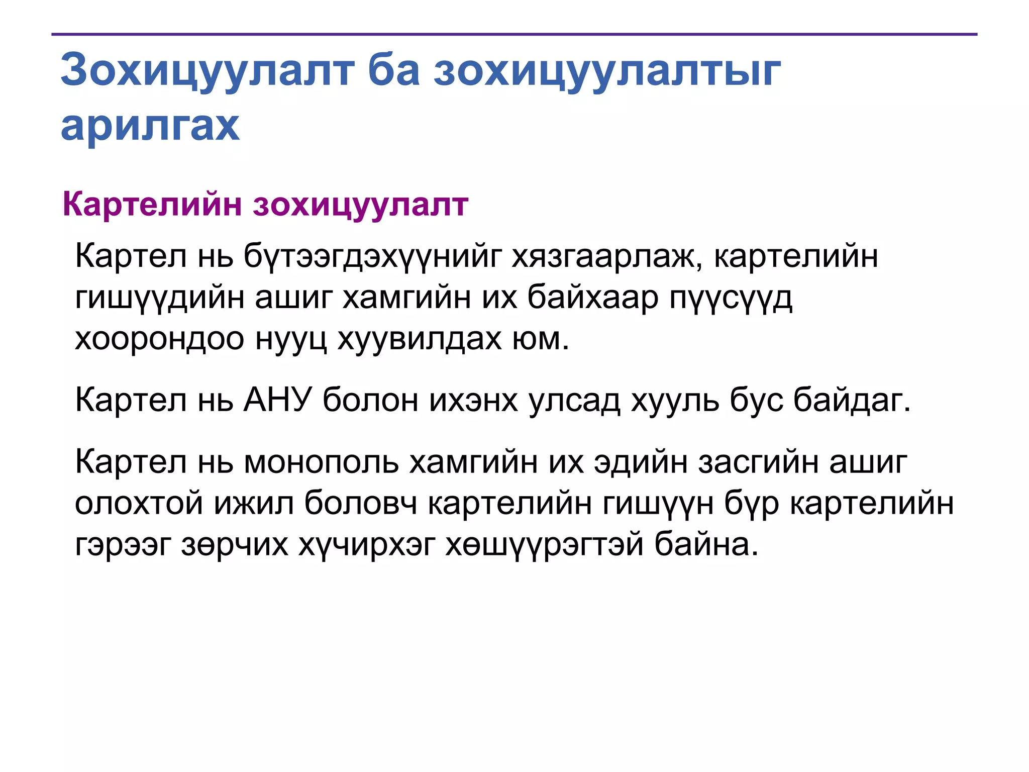 Зохицуулалт ба зохицуулалтыг
арилгах
Картелийн зохицуулалт
Картел нь бүтээгдэхүүнийг хязгаарлаж, картелийн
гишүүдийн ашиг хамгийн их байхаар пүүсүүд
хоорондоо нууц хуувилдах юм.
Картел нь АНУ болон ихэнх улсад хууль бус байдаг.
Картел нь монополь хамгийн их эдийн засгийн ашиг
олохтой ижил боловч картелийн гишүүн бүр картелийн
гэрээг зөрчих хүчирхэг хөшүүрэгтэй байна.

 